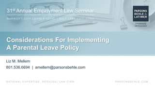 31st Annual Employment Law Seminar
M A R R I O T T C I T Y C E N T E R H O T E L | S A LT L A K E C I T Y, U TA H
PA R S O N S B E H L E . C O MN AT I O N A L E X P E R T I S E . R E G I O N A L L AW F I R M .
Considerations For Implementing
A Parental Leave Policy
Liz M. Mellem
801.536.6694 | amellem@parsonsbehle.com
 