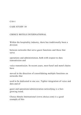 C10-1
CASE STUDY 10
CHOICE HOTELS INTERNATIONAL
Within the hospitality industry, there has traditionally been a
division
between networks that serve guest functions and those that
serve
operations and administration, both with respect to data
transmission and
voice transmission. In recent years, most hotel and motel chains
have
moved in the direction of consolidating multiple functions on
networks that
used to be dedicated to one use. Tighter integration of voice and
data and of
guest and operations/administration networking is a fast-
growing trend.
Choice Hotels International (www.choice.com) is a good
example of this
 