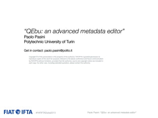 “QEbu: an advanced metadata editor” 
Paolo Pasini
Polytechnic University of Turin


Get in contact: paolo.pasini@polito.it

Copyright	
  ©	
  of	
  this	
  presenta1on	
  is	
  the	
  property	
  of	
  the	
  author(s).	
  FIAT/IFTA	
  is	
  granted	
  permission	
  to	
  

 reproduce	
  copies	
  of	
  this	
  work	
  for	
  purposes	
  relevant	
  to	
  the	
  above	
  conference	
  and	
  future	
  communica1on	
  
t
opyright	
  no1ce	
  

 by	
  FIAT/IFTA	
  without	
  ulimita1on,	
  provided	
  that	
  qhe	
  author(s),	
  source	
  and	
  che	
  author(s).	
   are	
  included	
  in	
  
each	
  copy.	
  For	
  other	
   ses,	
  including	
  extended	
   uota1on,	
  please	
  contact	
  t




#FIATIFTADubai2013

Paolo Pasini: “QEbu- an advanced metadata editor” 

 