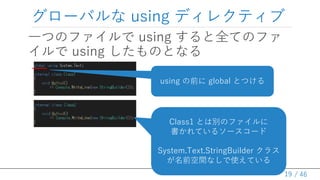 / 46
グローバルな using ディレクティブ
一つのファイルで using すると全てのファ
イルで using したものとなる
19
Class1 とは別のファイルに
書かれているソースコード
System.Text.StringBuilder クラス
が名前空間なしで使えている
using の前に global とつける
 