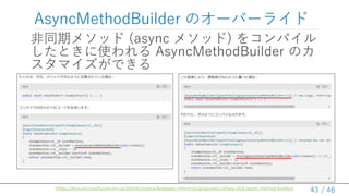 / 46
AsyncMethodBuilder のオーバーライド
非同期メソッド (async メソッド) をコンパイル
したときに使われる AsyncMethodBuilder のカ
スタマイズができる
43
https://docs.microsoft.com/en-us/dotnet/csharp/language-reference/proposals/csharp-10.0/async-method-builders
 