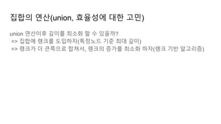 집합의 연산(union, 효율성에 대한 고민)
union 연산이후 깊이를 최소화 할 수 있을까?
=> 집합에 랭크를 도입하자(특정노드 기준 최대 깊이)
=> 랭크가 더 큰쪽으로 합쳐서, 랭크의 증가를 최소화 하자(랭크 기반 알고리즘)
 