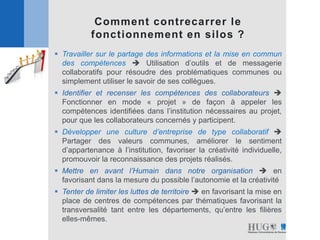 Comment contrecarrer le
fonctionnement en silos ?
 Travailler sur le partage des informations et la mise en commun
des compétences  Utilisation d’outils et de messagerie
collaboratifs pour résoudre des problématiques communes ou
simplement utiliser le savoir de ses collègues.
 Identifier et recenser les compétences des collaborateurs 
Fonctionner en mode « projet » de façon à appeler les
compétences identifiées dans l’institution nécessaires au projet,
pour que les collaborateurs concernés y participent.
 Développer une culture d’entreprise de type collaboratif 
Partager des valeurs communes, améliorer le sentiment
d’appartenance à l’institution, favoriser la créativité individuelle,
promouvoir la reconnaissance des projets réalisés.
 Mettre en avant l’Humain dans notre organisation  en
favorisant dans la mesure du possible l’autonomie et la créativité
 Tenter de limiter les luttes de territoire  en favorisant la mise en
place de centres de compétences par thématiques favorisant la
transversalité tant entre les départements, qu’entre les filières
elles-mêmes.
 