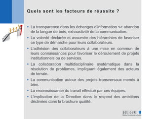 Quels sont les facteurs de réussite ?
 La transparence dans les échanges d’information <> abandon
de la langue de bois, exhaustivité de la communication.
 La volonté déclarée et assumée des hiérarchies de favoriser
ce type de démarche pour leurs collaborateurs.
 L’adhésion des collaborateurs à une mise en commun de
leurs connaissances pour favoriser le déroulement de projets
institutionnels ou de services.
 La collaboration multidisciplinaire systématique dans la
résolution de problèmes, impliquant également des acteurs
de terrain.
 La communication autour des projets transversaux menés à
bien.
 La reconnaissance du travail effectué par ces équipes.
 L’implication de la Direction dans le respect des ambitions
déclinées dans la brochure qualité.
 