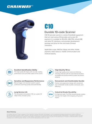 C10 1D barcode scanner is a kind of handheld equipment
that can read various 1D barcodes and screen 1D
payment. It is suitable for RS-232, USB, PS2, virtual USB
and other PC interfaces, and provides development
package and drive for free and reads Chinese
characters.
Applicable scope: WeChat, Alipay and other mobile
payment, retail, tobacco, mobile communication and
medical industry.
Durable 1D-code Scanner
Excellent Identification Ability
The high-quality 1D engine with accurate reading
performance can scan all 1D codes on the screen.
Sensitive and Responsive Performance
Manual trigger and induction system support
continuous scanning quickly and automatically.
Long Service Life
The low-power-consumption C10 can sustain 30
million times of button press.
High Quality Wires
It uses high quality wires inside and inflaming
retarding materials with the international standard,
recyclable and practical shell to protect the device
properly.
Convenient and Comfortable Handle
Fashion and ergonomics design with convenient
and comfortable handle doubles and boosts work
efficiency.
Industrial Grade Durability
It is light and solid. The IP54 industrial grade enables
it to bear the height of 3m dropping and ground
impact.
IP54
About Chainway
As a leading "Internet of Things" company in China, Shenzhen Chainway Information Technology Co., Ltd is a professional provider of products and solutions of RFID and
barcode technology. Founded in 2005, Chainway, a high-tech enterprise, has won several times the title of the Best Provider of RFID Readers. Thousands of clients from over
100 countries have experienced our products in retail, logistics, transportation, healthcare, finance, security and manufacturing, etc. Through our nationwide offices, overseas
subsidiary and an extensive partner network, we aim to provide high quality service to our clients.
C10
 