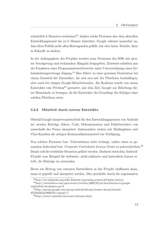 3    Offenheit


schnittlich 6 Monaten erscheinen33 , hinken solche Personen also dem aktuellen
Entwicklungsstand bis zu 6 Monate hinterher. Google erkennt immerhin an,
dass diese Politik nicht allen Beitragenden gef¨llt, hat aber keine Absicht, diese
                                               a
in Zukunft zu ¨ndern.
               a

In der Anfangsphase des Projekts wurden neue Versionen des SDK mit gros-
ser Verz¨gerung und technischen M¨ngeln freigegeben. Zeitweise erhielten nur
        o                           a
die Finalisten eines Programmierwettbewerbs unter Unterzeichnung eines Ge-
heimhaltungsvertrags Zugang.34 Dies f¨hrte zu einer gewissen Frustration bei
                                       u
einem Grossteil der Entwickler, die sich neu mit der Plattform besch¨ftigen,
                                                                     a
aber auch bei einigen Google-Mitarbeitenden. Als Reaktion wurde von einem
Entwickler eine Petition35 gestartet, mit dem Ziel, Google zur Behebung die-
ser Missst¨nde zu bewegen, da die Entwickler die Grundlage des Erfolges einer
          a
solchen Plattform seien.


3.2.2    Mitarbeit durch externe Entwickler


Obwohl Google hauptverantwortlich f¨r den Entwicklungsprozess von Android
                                    u
ist, werden Beitr¨ge (Ideen, Code, Dokumentation und Fehlerberichte) von
                 a
ausserhalb der Firma akzeptiert. Insbesondere stehen mit Mailinglisten und
Chat-Kan¨len die n¨tigen Kommunikationsmittel zur Verf¨gung.
          a        o                                   u

Von solchen Personen bzw. Unternehmen wird verlangt, online einen so ge-
nannten Individual bzw. Corporate Contributor License Grant zu unterschreiben.36
Damit soll die rechtliche Situation gekl¨rt werden. Dadurch wird dem Android-
                                        a
Projekt zum Beispiel die weltweite, nicht-exklusive und kostenfreie Lizenz er-
teilt, die Beitr¨ge zu verwenden.
                a

Bevor ein Beitrag von externen Entwicklern in das Projekt einﬂiessen kann,
muss er gepr¨ft und akzeptiert werden. Dies geschieht durch die sogenannten
            u
  33
     http://en.wikipedia.org/wiki/Android (operating system)#Update history
  34
     http://arstechnica.com/open-source/reviews/2009/02/an-introduction-to-google-
android-for-developers.ars/3
  35
     http://groups.google.com/group/android-discuss/browse thread/thread/
957fa043e2a199b6?hl=en&pli=1
  36
     http://source.android.com/source/licenses.html


                                                                                     13
 