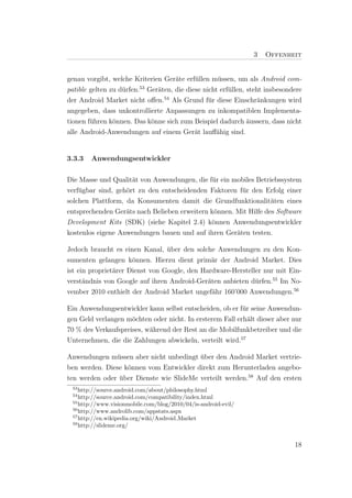 3   Offenheit


genau vorgibt, welche Kriterien Ger¨te erf¨llen m¨ssen, um als Android com-
                                   a      u       u
                         53
patible gelten zu d¨rfen. Ger¨ten, die diese nicht erf¨llen, steht insbesondere
                   u          a                       u
der Android Market nicht oﬀen.54 Als Grund f¨r diese Einschr¨nkungen wird
                                               u                 a
angegeben, dass unkontrollierte Anpassungen zu inkompatiblen Implementa-
tionen f¨hren k¨nnen. Das k¨nne sich zum Beispiel dadurch ¨ussern, dass nicht
        u       o           o                                a
alle Android-Anwendungen auf einem Ger¨t lauﬀ¨hig sind.
                                          a      a


3.3.3   Anwendungsentwickler


Die Masse und Qualit¨t von Anwendungen, die f¨r ein mobiles Betriebssystem
                     a                         u
verf¨gbar sind, geh¨rt zu den entscheidenden Faktoren f¨r den Erfolg einer
    u              o                                    u
solchen Plattform, da Konsumenten damit die Grundfunktionalit¨ten eines
                                                                  a
entsprechenden Ger¨ts nach Belieben erweitern k¨nnen. Mit Hilfe des Software
                   a                           o
Development Kits (SDK) (siehe Kapitel 2.4) k¨nnen Anwendungsentwickler
                                              o
kostenlos eigene Anwendungen bauen und auf ihren Ger¨ten testen.
                                                      a

Jedoch braucht es einen Kanal, uber den solche Anwendungen zu den Kon-
                                 ¨
sumenten gelangen k¨nnen. Hierzu dient prim¨r der Android Market. Dies
                      o                        a
ist ein propriet¨rer Dienst von Google, den Hardware-Hersteller nur mit Ein-
                a
verst¨ndnis von Google auf ihren Android-Ger¨ten anbieten d¨rfen.55 Im No-
      a                                       a              u
vember 2010 enthielt der Android Market ungef¨hr 160’000 Anwendungen.56
                                                a

Ein Anwendungsentwickler kann selbst entscheiden, ob er f¨r seine Anwendun-
                                                          u
gen Geld verlangen m¨chten oder nicht. In ersterem Fall erh¨lt dieser aber nur
                     o                                      a
70 % des Verkaufspreises, w¨hrend der Rest an die Mobilfunkbetreiber und die
                           a
Unternehmen, die die Zahlungen abwickeln, verteilt wird.57

Anwendungen m¨ssen aber nicht unbedingt uber den Android Market vertrie-
               u                         ¨
ben werden. Diese k¨nnen vom Entwickler direkt zum Herunterladen angebo-
                   o
ten werden oder uber Dienste wie SlideMe verteilt werden.58 Auf den ersten
                ¨
 53
    http://source.android.com/about/philosophy.html
 54
    http://source.android.com/compatibility/index.html
 55
    http://www.visionmobile.com/blog/2010/04/is-android-evil/
 56
    http://www.androlib.com/appstats.aspx
 57
    http://en.wikipedia.org/wiki/Android Market
 58
    http://slideme.org/


                                                                            18
 
