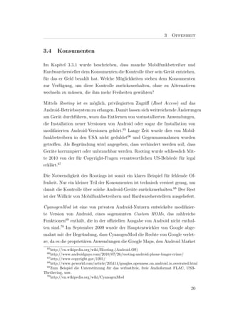 3   Offenheit


3.4    Konsumenten

Im Kapitel 3.3.1 wurde beschrieben, dass manche Mobilfunkbetreiber und
Hardwarehersteller dem Konsumenten die Kontrolle uber sein Ger¨t entziehen,
                                                  ¨           a
f¨r das er Geld bezahlt hat. Welche M¨glichkeiten stehen dem Konsumenten
 u                                   o
zur Verf¨gung, um diese Kontrolle zur¨ckzuerhalten, ohne zu Alternativen
         u                            u
wechseln zu m¨ssen, die ihm mehr Freiheiten gew¨hren?
              u                                 a

Mittels Rooting ist es m¨glich, privilegierten Zugriﬀ (Root Access) auf das
                          o
                                                                    ¨
Android-Betriebssystem zu erlangen. Damit lassen sich weitreichende Anderungen
am Ger¨t durchf¨hren, wozu das Entfernen von vorinstallierten Anwendungen,
        a        u
die Installation neuer Versionen von Android oder sogar die Installation von
modiﬁzierten Android-Versionen geh¨rt.65 Lange Zeit wurde dies von Mobil-
                                    o
funkbetreibern in den USA nicht geduldet66 und Gegenmassnahmen wurden
getroﬀen. Als Begr¨ndung wird angegeben, dass verhindert werden soll, dass
                    u
Ger¨te korrumpiert oder unbrauchbar werden. Rooting wurde schliesslich Mit-
    a
te 2010 von der f¨r Copyright-Fragen verantwortlichen US-Beh¨rde f¨r legal
                  u                                             o     u
erkl¨rt.67
    a

Die Notwendigkeit des Rootings ist somit ein klares Beispiel f¨r fehlende Of-
                                                               u
fenheit. Nur ein kleiner Teil der Konsumenten ist technisch versiert genug, um
damit die Kontrolle uber solche Android-Ger¨te zur¨ckzuerhalten.68 Der Rest
                     ¨                      a       u
ist der Willk¨r von Mobilfunkbetreibern und Hardwareherstellern ausgeliefert.
             u

CyanogenMod ist eine von privaten Android-Nutzern entwickelte modiﬁzier-
te Version von Android, eines sogenannten Custom ROMs, das zahlreiche
Funktionen69 enth¨lt, die in der oﬃziellen Ausgabe von Android nicht enthal-
                    a
ten sind.70 Im September 2009 wurde der Hauptentwickler von Google abge-
mahnt mit der Begr¨ndung, dass CyanogenMod die Rechte von Google verlet-
                      u
ze, da es die propriet¨ren Anwendungen die Google Maps, den Android Market
                      a
  65
    http://en.wikipedia.org/wiki/Rooting (Android OS)
  66
    http://www.androidguys.com/2010/07/26/rooting-android-phone-longer-crime/
 67
    http://www.copyright.gov/1201/
 68
    http://www.pcworld.com/article/205414/googles openness on android is overrated.html
 69
    Zum Beispiel die Unterst¨tzung f¨r das verlustfreie, freie Audioformat FLAC, USB-
                             u       u
Thethering, usw.
 70
    http://en.wikipedia.org/wiki/CyanogenMod


                                                                                   20
 