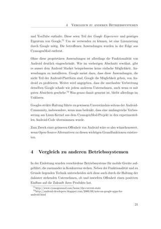 4   Vergleich zu anderen Betriebssystemen


und YouTube enthalte. Diese seien Teil der Google Experience und geistiges
Eigentum von Google.71 Um sie verwenden zu k¨nnen, ist eine Lizenzierung
                                              o
durch Google n¨tig. Die betroﬀenen Anwendungen wurden in der Folge aus
              o
CyanogenMod entfernt.

Ohne diese propriet¨ren Anwendungen ist allerdings die Funktionalit¨t von
                    a                                                  a
Android deutlich eingeschr¨nkt. Wie im vorherigen Abschnitt erw¨hnt, gibt
                           a                                       a
es ausser dem Android Market beispielsweise keine einfache M¨glichkeit, An-
                                                              o
wendungen zu installieren. Google meint dazu, dass diese Anwendungen, die
nicht Teil der Android-Plattform sind, Google die M¨glichkeit geben, von An-
                                                   o
droid zu proﬁtieren. Weiter wird angegeben, dass die unerlaubte Verbreitung
derselben Google schade wie jedem anderem Unternehmen, auch wenn es mit
guten Absichten geschehe.72 Was genau damit gemeint ist, bleibt allerdings im
Unklaren.

Googles strikte Haltung f¨hrte zu gewissem Unverst¨ndnis seitens der Android-
                         u                        a
Community, insbesondere, wenn man bedenkt, dass eine umfangreiche Verbes-
serung am Linux-Kernel aus dem CyanogenMod-Projekt in den experimentel-
len Android-Code ubernommen wurde.
                   ¨

Zum Zweck einer gr¨sseren Oﬀenheit von Android w¨re es also w¨nschenswert,
                  o                              a           u
wenn Open-Source-Alternativen zu diesen wichtigen Grundfunktionen existier-
ten.



4      Vergleich zu anderen Betriebssystemen

In der Einleitung wurden verschiedene Betriebssysteme f¨r mobile Ger¨te auf-
                                                        u             a
gef¨hrt, die zueinander in Konkurrenz stehen. Neben der Funktionalit¨t und zu
   u                                                                a
Grunde liegenden Technik unterscheiden sich diese auch durch die Haltung der
dahinter stehenden Unternehmen, ob und inwiefern Oﬀenheit einen positiven
Einﬂuss auf die Zukunft ihres Produkts hat.
  71
   http://www.cyanogenmod.com/home/the-current-state
  72
   http://android-developers.blogspot.com/2009/09/note-on-google-apps-for-
android.html


                                                                             21
 