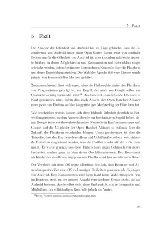 5   Fazit


5       Fazit

Die Analyse der Oﬀenheit von Android hat zu Tage gebracht, dass die Li-
zenzierung von Android unter einer Open-Source-Lizenz zwar von zentraler
Bedeutung f¨r die Oﬀenheit von Android ist, aber trotzdem zahlreiche Aspek-
             u
te bleiben, in denen M¨glichkeiten von Konsumenten und Entwicklern einge-
                      o
schr¨nkt werden, indem bestimmte Unternehmen Kontrolle uber die Plattform
    a                                                    ¨
und deren Entwicklung aus¨ben. Die Wahl der Apache Software License wurde
                          u
prim¨r von kommerziellen Motiven geleitet.
     a

Zusammenfassend l¨sst sich sagen, dass die Philosophie hinter der Plattform
                   a
von Pragmatismus gepr¨gt ist, ein Begriﬀ, der auch von Google selber zur
                        a
Charakterisierung verwendet wird.84 Dies bedeutet, dass fehlende Oﬀenheit in
Kauf genommen wird, sofern dies nach Ansicht der Open Handset Alliance
einen positiven Einﬂuss auf den l¨ngerfristigen Markterfolg der Plattform hat.
                                 a

Wie beschrieben wurde, ¨ussert sich diese fehlende Oﬀenheit deutlich im Ent-
                         a
wicklungsprozess, zu dem Aussenstehende nur beschr¨nkten Zugriﬀ haben, da-
                                                    a
mit Google keine wettbewerbstechnischen Nachteile in Kauf nehmen muss und
Google und die Mitglieder der Open Handset Alliance so exklusiv uber die
                                                                     ¨
Zukunft der Plattform entscheiden k¨nnen. Umso gravierender ist aber die
                                      o
Tatsache, dass den Hardwareherstellern und Mobilfunkbetreibern weitreichen-
de Freiheiten einger¨umt werden, was die Plattform sehr attraktiv f¨r diese
                     a                                               u
macht. Es wurde gezeigt, dass diese Unternehmen regen Gebrauch von diesen
Freiheiten machen ganz im Sinn deren Gesch¨ftsinteressen. Der Konsument
                                               a
als K¨ufer der als oﬀenen angepriesenen Plattform ist hier am k¨rzeren Hebel.
     a                                                         u

Der Vergleich mit dem iOS zeigte allerdings deutlich, dass Benutzer und An-
wendungsentwickler des iOS viel weniger Freiheiten geniessen als diejenigen
von Android. Dem Konsumenten wird beim Kauf keine Wahl erm¨glicht, was
                                                                   o
im Kontrast steht zu der grossen Anzahl verschiedener Ger¨te steht, die auf
                                                             a
Android basieren. Apple selbst sieht diese Uniformit¨t, starke Integration und
                                                    a
M¨glichkeit der vollst¨ndigen Kontrolle jedoch als Vorteil.
  o                   a
 84
      http://source.android.com/about/philosophy.html



                                                                           25
 