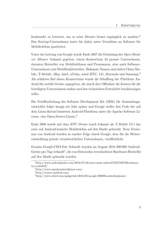 1   Einf¨ hrung
                                                                       u


funkmarkt zu betreten, um so seine Dienste besser zug¨nglich zu machen.2
                                                     a
Das Startup-Unternehmen hatte bis dahin unter Verschluss an Software f¨r
                                                                      u
Mobiltelefone gearbeitet.

Unter der Leitung von Google wurde Ende 2007 die Gr¨ndung der Open Hand-
                                                     u
set Alliance bekannt gegeben, einem Konsortium 34 grosser Unternehmen,
darunter Hersteller von Mobiltelefonen und Prozessoren, aber auch Software-
Unternehmen und Mobilfunkbetreiber. Bekannte Namen sind dabei China Mo-
bile, T-Mobile, eBay, Intel, nVidia, sowie HTC, LG, Motorola und Samsung.3
Als erkl¨rtes Ziel dieses Konsortiums wurde die Schaﬀung der Plattform An-
         a
droid f¨r mobile Ger¨te angegeben, die durch ihre Oﬀenheit die Kosten f¨r die
        u            a                                                 u
beteiligten Unternehmen senken und den technischen Fortschritt beschleunigen
sollte.

Die Ver¨ﬀentlichung des Software Development Kit (SDK) f¨r Anwendungs-
        o                                                   u
entwickler folgte knapp ein Jahr sp¨ter und Google stellte den Code der auf
                                   a
dem Linux-Kernel basierten Android-Plattform unter die Apache Software Li-
cense, eine Open-Source-Lizenz.4

Ende 2008 wurde mit dem HTC Dream (auch bekannt als T-Mobile G1 ) das
erste auf Android-basierte Mobiltelefon auf den Markt gebracht. Neue Versio-
nen von Android wurden in rascher Folge durch Google, dem f¨r die Weiter-
                                                              u
entwicklung prim¨r verantwortlichen Unternehmen, ver¨ﬀentlicht.
                 a                                    o

Gem¨ss Google-CEO Eric Schmidt wurden im August 2010 200’000 Android-
     a
Ger¨te pro Tag verkauft5 , die von Dutzenden verschiedener Hardware-Hersteller
    a
auf den Markt gebracht wurden.
  2
     http://www.androidpolice.com/2010/07/29/meet-andy-android%E2%80%99s-history-
in-a-nutshell/
   3
     http://www.openhandsetalliance.com/
   4
     http://source.android.com/
   5
     http://www.wired.com/gadgetlab/2010/08/google-200000-android-phones/




                                                                                3
 