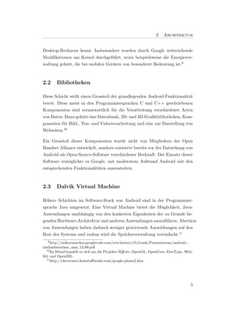 2   Architektur


Desktop-Rechnern kennt. Insbesondere wurden durch Google weitreichende
Modiﬁkationen am Kernel durchgef¨hrt, wozu beispielsweise die Energiever-
                                   u
waltung geh¨rt, die bei mobilen Ger¨ten von besonderer Bedeutung ist.9
           o                       a



2.2     Bibliotheken

Diese Schicht stellt einen Grossteil der grundlegenden Android-Funktionalit¨t
                                                                           a
bereit. Diese meist in den Programmiersprachen C und C++ geschriebenen
Komponenten sind verantwortlich f¨r die Verarbeitung verschiedener Arten
                                      u
von Daten. Dazu geh¨rt eine Datenbank, 2D- und 3D-Graﬁkbibliotheken, Kom-
                      o
ponenten f¨r Bild-, Ton- und Videoverarbeitung und eine zur Darstellung von
           u
Webseiten.10

Ein Grossteil dieser Komponenten wurde nicht von Mitgliedern der Open
Handset Alliance entwickelt, sondern existierte bereits vor der Entstehung von
Android als Open-Source-Software verschiedener Herkunft. Der Einsatz dieser
Software erm¨glichte es Google, mit moderatem Aufwand Android mit den
             o
entsprechenden Funktionalit¨ten auszustatten.
                            a



2.3     Dalvik Virtual Machine

H¨here Schichten im Software-Stack von Android sind in der Programmier-
  o
sprache Java umgesetzt. Eine Virtual Machine bietet die M¨glichkeit, Java-
                                                         o
Anwendungen unabh¨ngig von den konkreten Eigenheiten der zu Grunde lie-
                   a
genden Hardware-Architektur und anderen Anwendungen auszuf¨hren. Abst¨rze
                                                            u           u
von Anwendungen haben dadurch weniger gravierende Auswirkungen auf den
Rest des Systems und zudem wird die Speicherverwaltung vereinfacht.11
   9
     http://mikeymorckos.googlecode.com/svn-history/r5/trunk/Presentations/android
michaelmorckos may 13 09.pdf
  10
     Im Detail handelt es sich um die Projekte SQLite, OpenGL, OpenCore, FreeType, Web-
Kit und OpenSSL.
  11
     http://electronics.howstuﬀworks.com/google-phone2.htm




                                                                                     5
 