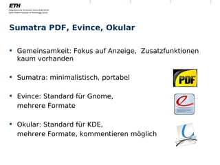 Sumatra PDF, Evince, Okular

 Gemeinsamkeit: Fokus auf Anzeige, Zusatzfunktionen
  kaum vorhanden

 Sumatra: minimalistisch, portabel

 Evince: Standard für Gnome,
  mehrere Formate

 Okular: Standard für KDE,
  mehrere Formate, kommentieren möglich



Montag, 15. November 2010   Digitale Nachhaltigkeit    11
 