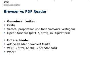 Browser vs PDF Reader

     Gemeinsamkeiten:
     Gratis
     Versch. proprietäre und freie Software verfügbar
     Open Standard (pdf1.7, html), multiplattform

     Unterschiede:
     Adobe Reader dominiert Markt
     W3C → html, Adobe → pdf Standard
     Wahl?




Montag, 15. November 2010     Digitale Nachhaltigkeit    5
 