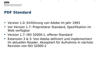PDF Standard

 Version 1.0: Einführung von Adobe im Jahr 1993
 Vor Version 1.7: Proprietärer Standard, Spezifikation im
  Web verfügbar
 Version 1.7: ISO 32000-1, offener Standard
 Extension 3 & 5: Von Adobe definiert und implementiert
  im aktuellen Reader. Akzeptiert für Aufnahme in nächste
  Revision von ISO 32000-2




Montag, 15. November 2010   Digitale Nachhaltigkeit          6
 