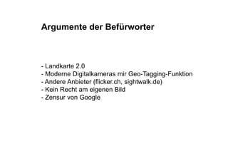 Argumente der Befürworter



- Landkarte 2.0
- Moderne Digitalkameras mir Geo-Tagging-Funktion
- Andere Anbieter (flicker.ch, sight alk de)
                  (flicker ch sightwalk.de)
- Kein Recht am eigenen Bild
- Zensur von Google
 