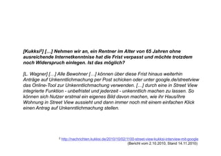 [Kukksi2] […] Nehmen wir an, ein Rentner im Alter von 65 Jahren ohne
ausreichende Internetkenntnise hat die Frist verpasst und möchte trotzdem
noch Widerspruch einlegen. Ist das möglich?

[L. Wagner] […] Alle Bewohner […] können über diese Frist hinaus weiterhin
Anträge f U k
A t ä auf Unkenntlichmachung per P t schicken oder unter google.de/streetview
                     tli h    h         Post hi k       d      t       l d / t t i
das Online-Tool zur Unkenntlichmachung verwenden. […] durch eine in Street View
integrierte Funktion - unbefristet und jederzeit - unkenntlich machen zu lassen. So
können sich N t
kö        i h Nutzer erstmal ein eigenes Bild d
                         t l i i               davon machen, wie ih H
                                                          h      i ihr Haus/ihre
                                                                           /ih
Wohnung in Street View aussieht und dann immer noch mit einem einfachen Klick
einen Antrag auf Unkenntlichmachung stellen.




                2   http://nachrichten.kukksi.de/2010/10/02/1100-street-view-kukksi-interview-mit-google
                                                             (Bericht vom 2.10.2010, Stand 14.11.2010)
 