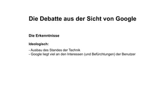 Die Debatte aus der Sicht von Google

Die Erkenntnisse

Ideologisch:
Id l i h
- Ausbau des Standes der Technik
- Google liegt viel an den Interessen (
     g      g                         (und Befürchtungen) der Benutzer
                                                     g )
 