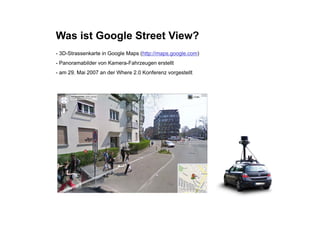 Was ist Google Street View?
- 3D-Strassenkarte in Google Maps (http://maps.google.com)
-P
 Panoramabilder von K
         bild       Kamera-Fahrzeugen erstellt
                           F h           t llt
- am 29. Mai 2007 an der Where 2.0 Konferenz vorgestellt
 