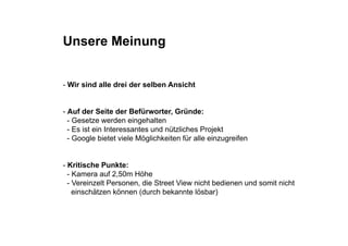 Unsere Meinung


- Wir sind alle drei der selben Ansicht


- Auf der Seite der Befürworter, Gründe:
  - Gesetze werden e ge a e
    Gese e e de eingehalten
  - Es ist ein Interessantes und nützliches Projekt
  - Google bietet viele Möglichkeiten für alle einzugreifen


- Kritische Punkte:
  - Kamera auf 2,50m Höhe
  - Vereinzelt Personen, die Street View nicht bedienen und somit nicht
    einschätzen können (durch bekannte lösbar)
 