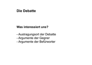 Die Debatte



Was interessiert uns?

- Austragungsort der Debatte
- Argumente der Gegner
- Argumente der Befürworter
 