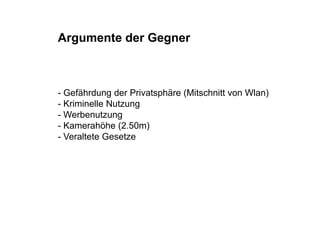 Argumente der Gegner



- Gefährdung der Privatsphäre (Mitschnitt von Wlan)
- Kriminelle Nutzung
- Werben t ng
  Werbenutzung
- Kamerahöhe (2.50m)
- Veraltete Gesetze
 