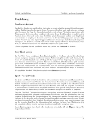 Digitale Nachhaltigkeit                                           C10 G08 - facebook Alternativen


Empfehlung

Bundesrat-Account

Das Ziel des Bundesrates als ¨ﬀentliche Institution ist es, ein m¨glichst grosses Zielpublikum zu er-
                                o                                o
reichen. Gleichzeitig sollte alles was in diesem Account ver¨ﬀentlicht wird, auch anderswo verf¨gbar
                                                            o                                  u
sein. Dies macht die Frage des Datenschutzes obsolet, weil es keine Privatsph¨re zu sch¨tzen gibt.
                                                                                a          u
Wenn man die drei vorgestellten social networks unter diesen Gesichtspunkten betrachtet, sticht
Facebook hervor. Facebook besitzt ohne Zweifel die gr¨sste Community und die beste M¨glichkeit
                                                         o                                   o
neue Kontakte zu kn¨pfen, da Diaspora nach wie vor in der Entwicklungsphase ist und jedes Elgg
                      u
basierte Netzwerk nur seine eigene Gruppe von Benutzern beherbergt. Zus¨tzlich spielt der gr¨sste
                                                                             a                  o
Minuspunkt von Facebook, n¨mlich seine immer wieder negativ auﬀallende Datensicherheit, keine
                                a
Rolle, da der Bundesrat sowieso nur ¨ﬀentliche Informationen posten sollte.
                                        o
Deshalb empfehlen wir dem Bundesrat seinen BR-Account auf Facebook zu er¨ﬀnen.
                                                                        o


Free-Tibet Verein

Ein Free-Tibet Verein verfolgt zwei Ziele. Einerseits m¨chte er viele Leute auf sein Ziel aufmerksam
                                                       o
machen und grosse Gruppen mobilisieren k¨nnen. Andererseits gibt es sicher auch Daten, die der
                                             o
Verein lieber nicht ¨ﬀentlich sehen w¨rde; politische Gegner wie die Regierung von China h¨tten
                    o                 u                                                         a
wohl durchaus Interesse daran, gewissen Aktionen zu sabotieren. Der Datenschutz spielt also eine
grosse Rolle, und trotzdem sollen viele Leute angesprochen werden. Diese zwei Punkte werden sehr
gut durch die Funktionsweise von Diaspora erf¨llt. Jeder mit einem entsprechenden Client kann die
                                               u
o
¨ﬀentlichen Informationen anschauen, alle Daten sind aber auf einem eigenen Server in Sicherheit.
Wir empfehlen dem Free Tibet Verein deshalb einen Diaspora-Account.


Sport- / Musikverein

Ein Sport- oder Musikverein besitzt meistens schon eine interne Organisation und Kommunikation-
skan¨le nach aussen wie eine Website. Ein “social network”-Account m¨sste unserer Meinung nach
    a                                                                 u
deshalb vorallem der internen Kommunikation dienen und wenn m¨glich in eine schon bestehende
                                                                   o
Website eingebaut werden k¨nnen. Das Ziel dieses Accounts w¨re nicht, mit m¨glichst vielen Leuten
                           o                                 a               o
zu kommunizieren, sondern nur die Mitglieder des Vereins uber spezielle Ereignisse oder Veranstal-
                                                           ¨
tungen einfach und schnell zu informieren und ihre Daten bez¨glich des Vereins zu verwalten.
                                                              u
Dazu ist Elgg ideal. Dank des open source-Ansatzes l¨sst sich das Framework bequem in schon
                                                        a
bestehende Infrastruktur eingliedern und dank der Vielf¨ltigkeit kann der Administrator das Net-
                                                         a
zwerk an die Bed¨rfnisse des Vereins anpassen. Mit einem solchen sozialen Netzwerk w¨re es auch
                  u                                                                     a
einfacher f¨r den Verwalter zu den f¨r den Verein wichtigen Informationen zuzugreifen, zum Beispiel
           u                        u
bei einem Adresswechsel eines Mitglieds. Bez¨glich des Datenschutzes muss man noch sagen, dass
                                              u
nur der Verwalter Zugriﬀ zu den Informationen hat, und dass ein Sport- bzw. Musikverein nicht
alle pers¨nlichen Daten braucht und man deshalb auch nicht alles preisgeben muss.
         o
Unsere Empfehlung an einen Sport- oder Musikverein ist deshalb, sich mit Elgg ein eigenes On-
lineportal zu erstellen.




Mauro Salomon, Simon H¨rdi
                      a                                                                            9
 