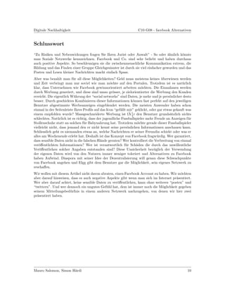 Digitale Nachhaltigkeit                                             C10 G08 - facebook Alternativen


Schlusswort
“Zu Risiken und Nebenwirkungen fragen Sie Ihren Jurist oder Anwalt” - So oder ¨hnlich k¨nnte
                                                                                    a       o
man Soziale Netzwerke kennzeichnen. Facebook und Co. sind sehr beliebt und haben durchaus
auch positive Aspekte. So beschleunigen sie die zwischenmenschliche Kommunikation extrem, die
Bildung und das Finden einer Gruppe Gleichgesinnter ist durch sie viel einfacher geworden und das
Posten und Lesen kleiner Nachrichten macht einfach Spass.
Aber was bezahlt man f¨r all diese M¨glichkeiten? Geld muss meistens keines uberwiesen werden
                          u               o                                         ¨
und Zeit verbringt man nur soviel wie man m¨chte auf den Portalen. Trotzdem ist es nat¨rlich
                                                   o                                             u
klar, dass Unternehmen wie Facebook gewinnorientiert arbeiten m¨chten. Die Einnahmen werden
                                                                         o
durch Werbung generiert, und diese sind umso gr¨sser, je zielorientierter die Werbung den Kunden
                                                     o
erreicht. Die eigentlich W¨hrung der “social networks” sind Daten, je mehr und je pers¨nlicher desto
                           a                                                             o
besser. Durch geschicktes Kombinieren dieser Informationen k¨nnen fast perfekt auf den jeweiligen
                                                                   o
Benutzer abgestimmte Werbeanzeigen eingeblendet werden. Die meisten Anwender haben schon
einmal in der Seitenleiste Ihres Proﬁls auf das Icon “gef¨llt mir” geklickt, oder gar etwas gekauft was
                                                          a
                                                                ˜
einem empfohlen wurde? Massgeschneiderte Werbung ist fA 1 r den Benutzer grunds¨tzlich nichts
                                                                                          a
                                                                  4
schlechtes. Nat¨rlich ist es richtig, dass der jugendliche Fussballspieler mehr Freude an Anzeigen f¨r
                u                                                                                    u
Stollenschuhe statt an solchen f¨r Babynahrung hat. Trotzdem m¨chte gerade dieser Fussballspieler
                                  u                                    o
vielleicht nicht, dass jemand den er nicht kennt seine pers¨nlichen Informationen anschauen kann.
                                                              o
Schliesslich geht es niemanden etwas an, welche Nachrichten er seiner Freundin schickt oder was er
alles am Wochenende erlebt hat. Deshalb ist das Konzept von Facebook fragw¨rdig. Wer garantiert,
                                                                                 u
dass sensible Daten nicht in die falschen H¨nde geraten? Wer kontrolliert die Verbreitung von einmal
                                             a
ver¨ﬀentlichten Informationen? Wer ist verantwortlich f¨r Sch¨den die durch das unwillentliche
    o                                                        u        a
Ver¨ﬀentlichen solcher Angaben entstanden sind? Diese Unsicherheit bez¨glich der Verwendung
    o                                                                          u
der eigenen Daten wird von den Nutzern immer weniger toleriert und Alternativen zu Facebook
haben Aufwind. Diaspora mit seiner Idee der Dezentralisierung will genau diese Schwachpunkte
von Facebook angehen und Elgg gibt dem Benutzer gar die M¨glichkeit, sein eigenes Netzwerk zu
                                                                    o
erschaﬀen.
Wir wollen mit diesem Artikel nicht davon abraten, einen Facebook Account zu haben. Wir m¨chten
                                                                                         o
aber darauf hinweisen, dass es auch negative Aspekte gibt wenn man sich im Internet pr¨sentiert.
                                                                                       a
Wer aber darauf achtet, keine sensible Daten zu ver¨ﬀentlichen, kann ohne weiteres “posten” und
                                                    o
“twittern”. Und wer dennoch ein ungutes Gef¨hl hat, dem ist immer noch die M¨glichkeit gegeben
                                             u                                 o
seinem Mitteilungsbed¨rfnis in einem anderen Netzwerk nachzugehen, von denen wir hier zwei
                      u
pr¨sentiert haben.
  a




Mauro Salomon, Simon H¨rdi
                      a                                                                             10
 