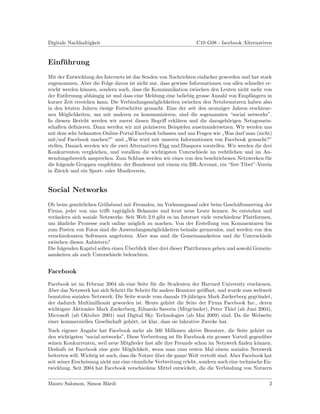 Digitale Nachhaltigkeit                                            C10 G08 - facebook Alternativen


Einfuhrung
    ¨
Mit der Entwicklung des Internets ist das Senden von Nachrichten einfacher geworden und hat stark
zugenommen. Aber die Folge davon ist nicht nur, dass gewisse Informationen von allen schneller er-
reicht werden k¨nnen, sondern auch, dass die Kommunikation zwischen den Leuten nicht mehr von
                o
der Entfernung abh¨ngig ist und dass eine Meldung eine beliebig grosse Anzahl von Empf¨ngern in
                    a                                                                   a
kurzer Zeit erreichen kann. Die Verbindungsm¨glichkeiten zwischen den Netzbenutzern haben also
                                              o
in den letzten Jahren riesige Fortschritte gemacht. Eine der seit den neunziger Jahren erschiene-
nen M¨glichkeiten, um mit anderen zu kommunizieren, sind die sogenannten “social networks”.
        o
In diesem Bericht werden wir zuerst diesen Begriﬀ erkl¨ren und die dazugeh¨rigen Netzgemein-
                                                        a                      o
schaften deﬁnieren. Dann werden wir mit pr¨ziseren Beispielen auseinandersetzen. Wir werden uns
                                            a
mit dem sehr bekannten Online-Portal Facebook befassen und uns Fragen wie Was darf man (nicht)
                                                                            ”
mit/auf Facebook machen?” und Was wird mit unseren Informationen von Facebook gemacht?”
                                  ”
stellen. Danach werden wir die zwei Alternativen Elgg und Diaspora vorstellen. Wir werden die drei
Konkurrenten vergleichen, und vorallem die wichtigsten Unterschiede im rechtlichen und im An-
wendungsbereich ansprechen. Zum Schluss werden wir eines von den beschriebenen Netzwerken f¨r  u
die folgende Gruppen empfehlen: der Bundesrat mit einem ein BR-Account, ein “free Tibet”-Verein
in Z¨rich und ein Sport- oder Musikverein.
     u


Social Networks
Ob beim gem¨tlichen Grillabend mit Freunden, im Vorlesungssaal oder beim Gesch¨ftsmeeting der
             u                                                                      a
Firma, jeder von uns triﬀt tagt¨glich Bekannte und lernt neue Leute kennen. So entstehen und
                                 a
ver¨ndern sich soziale Netzwerke. Seit Web 2.0 gibt es im Internet viele verschiedene Plattformen,
   a
um ¨hnliche Prozesse auch online m¨glich zu machen. Von der Erstellung von Kommentaren bis
    a                                o
zum Posten von Fotos sind die Anwendungsm¨glichkeiten beinahe grenzenlos, und werden von den
                                               o
verschiedensten Softwares angeboten. Aber was sind die Gemeinsamkeiten und die Unterschiede
zwischen diesen Anbietern?
                                   ¨
Die folgenden Kapitel sollen einen Uberblick uber drei dieser Plattformen geben und sowohl Gemein-
                                             ¨
samkeiten als auch Unterschiede beleuchten.


Facebook
Facebook ist im Februar 2004 als eine Seite f¨r die Studenten der Harvard University erschienen.
                                               u
Aber das Netzwerk hat sich Schritt f¨r Schritt f¨r andere Benutzer ge¨ﬀnet, und wurde zum weltweit
                                    u           u                     o
benutzten sozialen Netzwerk. Die Seite wurde vom damals 19-j¨hrigen Mark Zuckerberg gegr¨ndet,
                                                                a                          u
der dadurch Multimillion¨r geworden ist. Heute geh¨rt die Seite der Firma Facebook Inc., deren
                         a                            o
wichtigste Aktion¨re Mark Zuckerberg, Eduardo Saverin (Mitgr¨nder), Peter Thiel (ab Juni 2004),
                 a                                                u
Microsoft (ab Oktober 2001) und Digital Sky Technologies (ab Mai 2009) sind. Da die Webseite
einer kommerziellen Gesellschaft geh¨rt, ist klar, dass sie lukrative Zwecke hat.
                                     o
Nach eigener Angabe hat Facebook mehr als 500 Millionen aktive Benutzer, die Seite geh¨rt zu    o
den wichtigsten “social networks”. Diese Verbreitung ist f¨r Facebook ein grosser Vorteil gegen¨ber
                                                            u                                     u
seinen Konkurrenten, weil neue Mitglieder fast alle ihre Freunde schon im Netzwerk ﬁnden k¨nnen.o
Deshalb ist Facebook eine gute M¨glichkeit, wenn man zum ersten Mal einem sozialen Netzwerk
                                     o
beitreten will. Wichtig ist auch, dass die Nutzer uber die ganze Welt verteilt sind. Aber Facebook hat
                                                  ¨
seit seiner Erscheinung nicht nur eine r¨umliche Verbreitung erlebt, sondern auch eine technische En-
                                        a
twicklung. Seit 2004 hat Facebook verschiedene Mittel entwickelt, die die Verbindung von Nutzern


Mauro Salomon, Simon H¨rdi
                      a                                                                             2
 