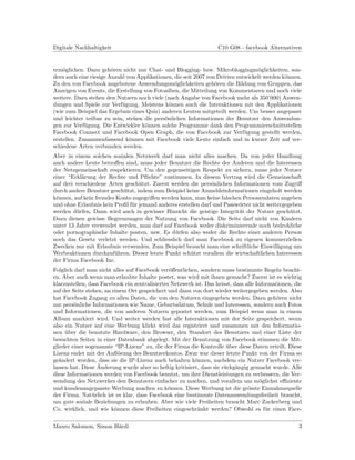Digitale Nachhaltigkeit                                             C10 G08 - facebook Alternativen


erm¨glichen. Dazu geh¨ren nicht nur Chat- und Blogging- bzw. Mikrobloggingm¨glichkeiten, son-
    o                   o                                                          o
dern auch eine riesige Anzahl von Applikationen, die seit 2007 von Dritten entwickelt werden k¨nnen.
                                                                                              o
Zu den von Facebook angebotene Anwendungsm¨glichkeiten geh¨ren die Bildung von Gruppen, das
                                                 o                o
Anzeigen von Events, die Erstellung von Fotoalben, die Mitteilung von Kommentaren und noch viele
weitere. Dazu stehen den Nutzern noch viele (nach Angabe von Facebook mehr als 350’000) Anwen-
dungen und Spiele zur Verf¨gung. Meistens k¨nnen auch die Interaktionen mit den Applikationen
                            u                  o
(wie zum Beispiel das Ergebnis eines Quiz) anderen Leuten mitgeteilt werden. Um besser angepasst
und leichter teilbar zu sein, stehen die pers¨nlichen Informationen der Benutzer den Anwendun-
                                             o
gen zur Verf¨gung. Die Entwickler k¨nnen solche Programme dank den Programmierschnittstellen
             u                       o
Facebook Connect und Facebook Open Graph, die von Facebook zur Verf¨gung gestellt werden,
                                                                              u
erstellen. Zusammenfassend k¨nnen mit Facebook viele Leute einfach und in kurzer Zeit auf ver-
                               o
schiedene Arten verbunden werden.
Aber in einem solchen sozialen Netzwerk darf man nicht alles machen. Da von jeder Handlung
auch andere Leute betroﬀen sind, muss jeder Benutzer die Rechte der Anderen und die Interessen
der Netzgemeinschaft respektieren. Um den gegenseitigen Respekt zu sichern, muss jeder Nutzer
einer “Erkl¨rung der Rechte und Pﬂichte” zustimmen. In diesem Vertrag wird die Gemeinschaft
           a
auf drei verschiedene Arten gesch¨tzt. Zuerst werden die pers¨nlichen Informationen vom Zugriﬀ
                                  u                            o
durch andere Benutzer gesch¨tzt, indem zum Beispiel keine Anmeldeinformationen eingeholt werden
                           u
k¨nnen, auf kein fremdes Konto zugegriﬀen werden kann, man keine falschen Personendaten angeben
 o
und ohne Erlaubnis kein Proﬁl f¨r jemand anderes erstellen darf und Passw¨rter nicht weitergegeben
                               u                                         o
werden d¨rfen. Dann wird auch in gewisser Hinsicht die geistige Integrit¨t der Nutzer gesch¨tzt.
         u                                                               a                    u
Dazu dienen gewisse Begrenzungen der Nutzung von Facebook. Die Seite darf nicht von Kindern
unter 13 Jahre verwendet werden, man darf auf Facebook weder diskriminierende noch bedrohliche
oder pornographische Inhalte posten, usw. Es d¨rfen also weder die Rechte einer anderen Person
                                               u
noch das Gesetz verletzt werden. Und schliesslich darf man Facebook zu eigenen kommerziellen
Zwecken nur mit Erlaubnis verwenden. Zum Beispiel braucht man eine schriftliche Einwilligung um
Werbeaktionen durchzuf¨hren. Dieser letzte Punkt sch¨tzt vorallem die wirtschaftlichen Interessen
                        u                             u
der Firma Facebook Inc.
Folglich darf man nicht alles auf Facebook ver¨ﬀentlichen, sondern muss bestimmte Regeln beacht-
                                                o
en. Aber auch wenn man erlaubte Inhalte postet, was wird mit ihnen gemacht? Zuerst ist es wichtig
klarzustellen, dass Facebook ein zentralisiertes Netzwerk ist. Das heisst, dass alle Informationen, die
auf der Seite stehen, an einem Ort gespeichert und dann von dort wieder weitergegeben werden. Also
hat Facebook Zugang zu allen Daten, die von den Nutzern eingegeben werden. Dazu geh¨ren nicht
                                                                                            o
nur pers¨nliche Informationen wie Name, Geburtsdatum, Schule und Interessen, sondern auch Fotos
         o
und Informationen, die von anderen Nutzern gepostet werden, zum Beispiel wenn man in einem
Album markiert wird. Und weiter werden fast alle Interaktionen mit der Seite gespeichert, wenn
also ein Nutzer auf eine Werbung klickt wird das registriert und zusammen mit den Informatio-
nen uber die benutzte Hardware, den Browser, den Standort des Benutzers und einer Liste der
     ¨
besuchten Seiten in einer Datenbank abgelegt. Mit der Benutzung von Facebook stimmen die Mit-
glieder einer sogenannte “IP-Lizenz” zu, die der Firma die Kontrolle uber diese Daten erteilt. Diese
                                                                       ¨
Lizenz endet mit der Auﬂ¨sung des Benutzerkontos. Zwar war dieser letzte Punkt von der Firma so
                            o
ge¨ndert worden, dass sie die IP-Lizenz auch behalten k¨nnen, nachdem ein Nutzer Facebook ver-
   a                                                      o
                   ¨
lassen hat. Diese Anderung wurde aber so heftig kritisiert, dass sie r¨ckg¨ngig gemacht wurde. Alle
                                                                      u a
diese Informationen werden von Facebook benutzt, um ihre Dienstleistungen zu verbessern, die Ver-
wendung des Netzwerkes den Benutzern einfacher zu machen, und vorallem um m¨glichst eﬃziente
                                                                                      o
und kundenangepasste Werbung machen zu k¨nnen. Diese Werbung ist die gr¨sste Einnahmequelle
                                               o                                 o
der Firma. Nat¨rlich ist es klar, dass Facebook eine bestimmte Datenanwendungsfreiheit braucht,
                 u
um gute soziale Beziehungen zu erlauben. Aber wie viele Freiheiten braucht Marc Zuckerberg und
Co. wirklich, und wie k¨nnen diese Freiheiten eingeschr¨nkt werden? Obwohl es f¨r einen Face-
                          o                                a                             u


Mauro Salomon, Simon H¨rdi
                      a                                                                              3
 