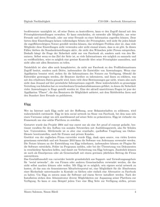 Digitale Nachhaltigkeit                                           C10 G08 - facebook Alternativen


bookbenutzer unm¨glich ist, all seine Daten zu kontrollieren, kann er den Zugriﬀ darauf mit den
                    o
Privatsph¨reeinstellungen verwalten. Er kann entscheiden, ob entweder alle Mitglieder, nur seine
           a
Freunde und deren Freunde, oder nur seine Freunde zu einer Information zugreifen k¨nnen. Zwar
                                                                                       o
bieten diese Einstellungen keinen vollst¨ndigen Schutz der Privatsph¨re, weil nicht f¨r jeden Inhalt
                                        a                             a              u
die zugriﬀsberechtigten Nutzer gew¨hlt werden k¨nnen, das wichtigste Problem aber ist, dass viele
                                    a              o
Mitglieder diese Einstellungen nicht verwenden oder nicht einmal wissen, dass es sie gibt. In diesen
F¨llen bleiben die Standardeinstellungen aktiv, die nicht den W¨nschen jeder Person entsprechen.
 a                                                                u
Deshalb h¨ngt die Frage der Sicherheit nicht nur von Facebook ab, sondern auch von den Be-
            a
nutzern. Selbst wenn es das Ziel der Seite ist, so viele Informationen wie m¨glich zu sammeln und
                                                                            o
zu ver¨ﬀentlichen, w¨re es m¨glich eine gewisse Kontrolle uber seine Privatsph¨re auszu¨ben, und
      o               a      o                               ¨                  a         u
nicht alles mit allen Benutzern zu teilen.
Tats¨chlich ist aber alles noch komplizierter, da nicht nur Facebook zu den Proﬁlinformationen
     a
Zugriﬀ besitzt, sondern auch Dritte, insbesondere die Entwickler von Anwendungen. Wenn eine
Applikation benutzt wird, stehen ihr die Informationen des Nutzers zur Verf¨gung. Obwohl die
                                                                               u
Entwickler gezwungen werden, die Benutzer dar¨ber zu informieren, und ihnen zu erkl¨ren, was
                                                 u                                       a
mit den erhaltenen Daten gemacht wird, lesen viele diese Bestimmungen gar nicht, wissen also auch
nicht dass Jemand auf ihre pers¨nliche Informationen zugreift. Diese wahrscheinlich zu grossz¨gige
                                o                                                             u
Verteilung von Inhalten hat zu verschiedenen Grundsatzdiskussionen gef¨hrt, in denen die Sicherheit
                                                                      u
vieler Anwendungen in Frage gestellt worden ist. Eine der aktuell umstrittenen Fragen ist jene der
Applikation “Places”, die den Benutzern die M¨glichkeit anbietet, mit dem Mobiltelefon ihren und
                                               o
den Standort ihrer Freunde zu publizieren.


Elgg

Wer im Internet nach Elgg sucht mit der Hoﬀnung, neue Bekanntschaften zu schliessen, wird
wahrscheinlich entt¨uscht. Elgg ist kein social network im Sinne von Facebook, bei dem man sich
                   a
einen Username zulegt um sich anschliessend auf seiner Seite zu pr¨sentieren. Elgg ist vielmehr ein
                                                                  a
Framework um eine solche Plattform zu erstellen.
Gestartet wurde das Projekt 2004 und war zuerst nur als eine Art proof of concept gedacht, bes-
timmt vorallem f¨r den Aufbau von sozialen Netzwerken mit Ausbildungszweck, also f¨r Schulen
                  u                                                                   u
bzw. Universit¨ten. Mittlerweile ist es aber eine ernsthafte, quelloﬀene Umgebung um Online-
                a
Dienste bereitzustellen, auch f¨r Firmen und private Kunden.
                               u
Gest¨tzt von der englischen Firma curverider wurde Elgg, dank open source, von vielen Leuten
     u
gemeinsam entwickelt und seit Sommer 2010 kann die Software von Jedermann verwendet werden.
Die Nutzer k¨nnen an der Entwicklung von Elgg teilnehmen, insbesondere k¨nnen sie Plugins f¨r
              o                                                            o                  u
                                                                   ¨
die Software entwickeln, Fehler im Programm melden, oder bei der Ubersetzung von Dokumenten
in verschiedene Sprachen helfen, und damit zur Verbreitung von Elgg beitragen. Zus¨tzlich k¨nnen
                                                                                  a        o
sie noch als Einzelperson oder als Gemeinschaft mit einem gewissen j¨hrlichen Beitrag die Firma
                                                                     a
unterst¨tzen.
        u
Das Gesch¨ftsmodell von curverider besteht grunds¨tzlich aus Support- und Verwaltungsangebote
           a                                       a
f¨r “social networks”, die von Firmen oder anderen Gemeinschaften verwendet werden, die das
 u
nicht selbst machen k¨nnen oder wollen. Mit Elgg ist es m¨glich, sein eigenes social network zu
                       o                                   o
hosten, ob das nun ein ﬁrmeninternes Mitarbeiterportal sei, eine M¨glichkeit f¨r die Absolventen
                                                                   o          u
einer Hochschule untereinander in Kontakt zu bleiben oder einfach eine Alternative zu Facebook
zu haben. Um Elgg zu nutzen muss die Software auf einem Server installiert werden. Nach der
Installation stehen dem Administrator diverse M¨glichkeiten zur Anpassung seiner Plattform zur
                                                 o
Verf¨gung. So kann er zum Beispiel jedem User eine Blog Seite zur Verf¨gung stellen, private
     u                                                                    u



Mauro Salomon, Simon H¨rdi
                      a                                                                           4
 