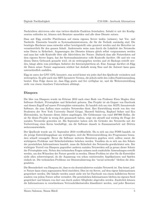 Digitale Nachhaltigkeit                                             C10 G08 - facebook Alternativen


Nachrichten aktivieren oder eine twitter-¨hnliche Funktion freischalten. Sobald er mit der Konﬁg-
                                         a
uration zufrieden ist, k¨nnen sich Benutzer anmelden und alle diese Dienste nutzen.
                        o
Dass mit Elgg erstellte Plattformen auf einem eigenen Server laufen (m¨ssen), hat Vor- und
                                                                           u
Nachteile. Einerseits braucht es Systemadministratoren, die f¨r die Technik zust¨ndig sind. Die
                                                               u                  a
ben¨tigte Hardware muss entweder selber bereitgestellt oder gemietet werden und der Betreiber ist
    o
verantwortlich f¨r den ganzen Inhalt. Andererseits weiss man durch die Lokalit¨t des Netzwerks
                u                                                               a
seine Daten in Sicherheit, Anpassungen des Dienstes k¨nnen gleich selbst vorgenommen werden
                                                        o
und man hat volle Kontrolle uber alle Aktivit¨ten der Nutzer. Dadurch dass alle Nutzerdaten auf
                              ¨               a
dem eigenen Server liegen, hat der Systemadministrator volle Kontrolle dar¨ber. Ob und wie von
                                                                           u
diesen Daten Gebrauch gemacht wird, ob sie weitergegeben werden und ob Backups erstellt wer-
den, h¨ngt allein vom jeweiligen Anbieter der Internetplattform ab. Eine Aussage dar¨ber ob Elgg
      a                                                                             u
die Daten seiner Nutzer angemessen sch¨tzt hat deshalb wenig Sinn und die Antwort kann ganz
                                        u
unterschiedlich ausfallen.
Elgg ist unter der GNU GPL lizenziert, was soviel heisst wie jeder darf den Quellcode ver¨ndern und
                                                                                         a
weitergeben. Es gibt auch eine MIT-lizenzierte Version, die jedoch nicht den vollen Funktionsumfang
besitzt. Eine Folge davon ist, dass Elgg gratis und frei verf¨gbar ist, und die Weiterentwicklung
                                                               u
nicht von einem einzelnen Unternehmen abh¨ngt.
                                             a


Diaspora

Die Idee von Diaspora wurde im Februar 2010 nach einer Rede von Professor Eben Moglen uber   ¨
Software Freiheit, Privatsph¨re und Sicherheit geboren. Das Projekt ist als Gegner von Facebook
                             a
und dessen Zugriﬀ auf unsere Privatsph¨re entstanden. Es handelt sich um eine AGPL lizenzierende
                                        a
Software, die zum Aufbau eines sozialen Netzwerkes dient. Ihre Entwicklung wurde von den vier
Studenten der New York University Daniel Grippi, Maxwell Salzberg, Raphael Sofaer und Ilya
Zhitomirskiy, im Sommer dieses Jahres angefangen. Die Geldsumme von rund 200’000 Dollar, die
sie f¨r dieses Projekt in wenig Zeit gesammelt haben, zeigt wie aktuell und wichtig die Frage der
     u
sozialen Netzwerke geworden ist. Bis September haben sich die Gr¨nder des Netzwerks mit der
                                                                    u
Vorbereitung eines Kerns besch¨ftigt, um die Software danach in Zusammenarbeit mit Dritten
                                 a
weiterzuentwickeln.
Der Quellcode wurde am 15. September 2010 ver¨ﬀentlicht. Da es sich um eine FOSS handelt, ist
                                                 o
die jetzige Entwicklungsphase am wichtigsten, weil die Weiterentwicklung des Programmes beson-
ders schnell vorangeht. Bevor die Software weiteren Benutzern gegeben wird, sollten zuerst die
wichtigsten Probleme und Sicherheitsl¨cken behoben werden. Vorallem da es sich um den Schutz
                                      u
der pers¨nlichen Informationen handelt, muss die Sicherheit des Netzwerks gew¨hrleistet sein. Der
         o                                                                     a
wichtigste Vorteil von Diaspora gegen¨ber anderen sozialen Netzwerken soll ja genau dieser Schutz
                                     u
der Privatsph¨re sein. Neben den technischen Fragen m¨ssen noch zus¨tzliche Anwendungen erstellt
              a                                        u             a
werden, um den W¨nschen der Nutzer gerecht zu werden. Dieses Problem ist aber f¨r die Entwickler
                    u                                                            u
nicht allzu schwerwiegend, da die Anpassung von schon existierenden Applikationen und Spielen
einfach ist. Die technischen Probleme zur Dezentralisierung des “social networks” bleiben die drin-
gendsten.
Die Besonderheit von Diaspora ist, dass es ein dezentralisiertes soziales Netzwerk ist. Das heisst, jed-
er Nutzer kann einen sogenannten Seed einrichten. Dies ist ein Server, auf dem eigene Informationen
gespeichert werden. Die Inhalte werden somit nicht wie bei Facebook von einem kollektiven Server
sondern von jedem Nutzer selbst verwaltet. Die pers¨nlichen Informationen bleiben im eigenen Seed
                                                    o
gespeichert und k¨nnen von dort aus durch andere Mitglieder abgerufen werden. Zus¨tzlich k¨nnen
                 o                                                                      a        o
die Informationen in verschiedenen Vertraulichkeitsstufen klassiﬁziert werden, und jeder Benutzer


Mauro Salomon, Simon H¨rdi
                      a                                                                               5
 