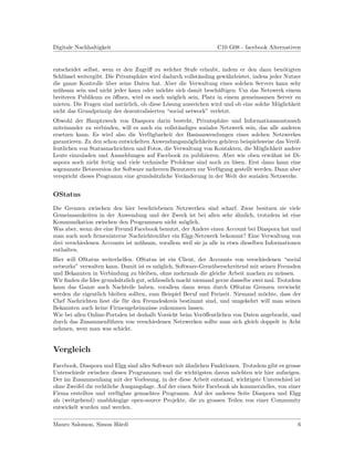 Digitale Nachhaltigkeit                                          C10 G08 - facebook Alternativen


entscheidet selbst, wem er den Zugriﬀ zu welcher Stufe erlaubt, indem er den dazu ben¨tigteno
Schl¨ssel weitergibt. Die Privatsph¨re wird dadurch vollst¨nding gew¨hrleistet, indem jeder Nutzer
    u                              a                      a          a
die ganze Kontrolle uber seine Daten hat. Aber die Verwaltung eines solchen Servers kann sehr
                      ¨
m¨hsam sein und nicht jeder kann oder m¨chte sich damit besch¨ftigen. Um das Netzwerk einem
  u                                        o                      a
breiteren Publikum zu ¨ﬀnen, wird es auch m¨glich sein, Platz in einem gemeinsamen Server zu
                         o                     o
mieten. Die Fragen sind nat¨rlich, ob diese L¨sung ausreichen wird und ob eine solche M¨glichkeit
                             u               o                                           o
nicht das Grundprinzip des dezentralisierten “social network” verletzt.
Obwohl der Hauptzweck von Diaspora darin besteht, Privatsph¨re und Informationsaustausch
                                                                   a
miteinander zu verbinden, will es auch ein vollst¨ndiges soziales Netzwerk sein, das alle anderen
                                                 a
ersetzen kann. Es wird also die Verf¨gbarkeit der Basisanwendungen eines solchen Netzwerkes
                                      u
garantieren. Zu den schon entwickelten Anwendungsm¨glichkeiten geh¨ren beispielsweise das Ver¨f-
                                                     o               o                         o
fentlichen von Statusnachrichten und Fotos, die Verwaltung von Kontakten, die M¨glichkeit andere
                                                                                 o
Leute einzuladen und Anmeldungen auf Facebook zu publizieren. Aber wie oben erw¨hnt ist Di-
                                                                                     a
aspora noch nicht fertig und viele technische Probleme sind noch zu l¨sen. Erst dann kann eine
                                                                       o
sogenannte Betaversion der Software mehreren Benutzern zur Verf¨gung gestellt werden. Dann aber
                                                                 u
verspricht dieses Programm eine grunds¨tzliche Ver¨nderung in der Welt der sozialen Netzwerke.
                                        a          a


OStatus
Die Grenzen zwischen den hier beschriebenen Netzwerken sind scharf. Zwar besitzen sie viele
Gemeinsamkeiten in der Anwendung und der Zweck ist bei allen sehr ¨hnlich, trotzdem ist eine
                                                                        a
Kommunikation zwischen den Programmen nicht m¨glich.
                                                  o
Was aber, wenn der eine Freund Facebook benutzt, der Andere einen Account bei Diaspora hat und
man auch noch ﬁrmeninterne Nachrichten¨ber ein Elgg-Netzwerk bekommt? Eine Verwaltung von
                                        u
drei verschiedenen Accounts ist m¨hsam, vorallem weil sie ja alle in etwa dieselben Informationen
                                 u
enthalten.
Hier will OStatus weiterhelfen. OStatus ist ein Client, der Accounts von verschiedenen “social
networks” verwalten kann. Damit ist es m¨glich, Software-Gren¨berschreitend mit seinen Freunden
                                          o                    u
und Bekannten in Verbindung zu bleiben, ohne mehrmals die gleiche Arbeit machen zu m¨ssen. u
Wir ﬁnden die Idee grunds¨tzlich gut, schliesslich macht niemand gerne dasselbe zwei mal. Trotzdem
                          a
kann das Ganze auch Nachteile haben, vorallem dann wenn durch OStatus Grenzen verwischt
werden die eigentlich bleiben sollten, zum Beispiel Beruf und Freizeit. Niemand m¨chte, dass der
                                                                                    o
Chef Nachrichten liest die f¨r den Freundeskreis bestimmt sind, und umgekehrt will man seinen
                            u
Bekannten auch keine Firmengeheimnisse zukommen lassen.
Wie bei allen Online-Portalen ist deshalb Vorsicht beim Ver¨ﬀentlichen von Daten angebracht, und
                                                             o
durch das Zusammenf¨hren von verschiedenen Netzwerken sollte man sich gleich doppelt in Acht
                      u
nehmen, wem man was schickt.


Vergleich
Facebook, Diaspora und Elgg sind alles Software mit ¨hnlichen Funktionen. Trotzdem gibt es grosse
                                                     a
Unterschiede zwischen diesen Programmen und die wichtigsten davon m¨chten wir hier aufzeigen.
                                                                         o
Der im Zusammenhang mit der Vorlesung, in der diese Arbeit entstand, wichtigste Unterschied ist
ohne Zweifel die rechtliche Ausgangslage. Auf der einen Seite Facebook als kommerzielles, von einer
Firma erstelltes und verf¨gbar gemachtes Programm. Auf der anderen Seite Diaspora und Elgg
                           u
als (weitgehend) unabh¨ngige open-source Projekte, die zu grossen Teilen von einer Community
                         a
entwickelt wurden und werden.


Mauro Salomon, Simon H¨rdi
                      a                                                                          6
 