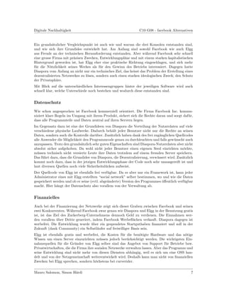 Digitale Nachhaltigkeit                                          C10 G08 - facebook Alternativen


Ein grunds¨tzlicher Vergleichspunkt ist auch wie und warum die drei Konsolen entstanden sind,
            a
und wie sich ihre Grundidee entwickelt hat. Am Anfang sind sowohl Facebook wie auch Elgg
aus Freude an der technischen Herausforderung entstanden. Aber w¨hrend Facebook sehr schnell
                                                                     a
eine grosse Firma mit pr¨zisen Zwecken, Entwicklungspl¨ne und mit einem starken kapitalistischen
                         a                              a
Hintergrund geworden ist, hat Elgg eher eine praktische Richtung eingeschlagen, und sich mehr
f¨r die N¨tzlichkeit seines Werkes als f¨r den Gewinn des Betriebs interessiert. Dagegen hatte
 u        u                              u
Diaspora vom Anfang an nicht nur ein technisches Ziel, das heisst das Problem der Erstellung eines
dezentralisierten Netzwerkes zu l¨sen, sondern auch einen starken ideologischen Zweck; den Schutz
                                 o
der Privatsph¨re.
              a
Mit Blick auf die unterschiedlichen Interessengruppen hinter der jeweiligen Software wird auch
schnell klar, welche Unterschiede noch bestehen und wodurch diese entstanden sind.


Datenschutz
Wie schon angesprochen ist Facebook kommerziell orientiert. Die Firma Facebook Inc. kommu-
niziert klare Regeln im Umgang mit ihrem Produkt, sichert sich die Rechte daran und sorgt daf¨r,
                                                                                             u
dass alle Programmteile und Daten zentral auf ihren Servern liegen.
Im Gegensatz dazu ist eine der Grundideen von Diaspora die Verteilung der Nutzerdaten auf viele
verschiedene physische Laufwerke. Dadurch beh¨lt jeder Benutzer nicht nur die Rechte an seinen
                                                 a
Daten, sondern auch die Kontrolle dar¨ber. Zus¨tzlich haben dank des frei zug¨nglichen Quellcodes
                                      u         a                             a
alle Anwender die M¨glichkeit den Programmcode genau zu durchleuchten und falls gew¨nscht auch
                    o                                                                  u
anzupassen. Trotz den grunds¨tzlich sehr guten Eigenschaften sind Diaspora-Nutzerdaten aber nicht
                             a
absolut sicher aufgehoben. Da wohl nicht jeder Benutzer einen eigenen Seed einrichten m¨chte,o
m¨ssen technisch nicht versierte Leute ihre Daten trotzdem auf einem fremden Server speichern.
  u
Das f¨hrt dazu, dass die Grundidee von Diaspora, die Dezentralisierung, verw¨ssert wird. Zus¨tzlich
      u                                                                     a               a
kommt noch dazu, dass in der jetzigen Entwicklungsphase der Code noch sehr unausgereift ist und
laut diversen Quellen noch viele Sicherheitsl¨cken aufweist.
                                             u
Der Quellcode von Elgg ist ebenfalls frei verf¨gbar. Da es aber nur ein Framework ist, kann jeder
                                              u
Administrator eines mit Elgg erstellten “social network” selber bestimmen, wo und wie die Daten
gespeichert werden und ob er seine (evtl. abge¨nderte) Version des Programmes oﬀentlich verf¨gbar
                                              a                               ¨             u
macht. Hier h¨ngt der Datenschutz also vorallem von der Verwaltung ab.
              a


Finanzielles
Auch bei der Finanzierung der Netzwerke zeigt sich dieser Graben zwischen Facebook und seinen
zwei Konkurrenten. W¨hrend Facebook zwar genau wie Diaspora und Elgg in der Benutzung gratis
                       a
ist, ist das Ziel des Zuckerberg-Unternehmens dennoch Geld zu verdienen. Die Einnahmen wer-
den vorallem uber Dritte generiert, indem Facebook Werbeﬂ¨chen verkauft. Diaspora dagegen ist
               ¨                                            a
werbefrei. Die Entwicklung wurde uber ein gespendetes Startguthaben ﬁnanziert und soll in der
                                   ¨
Zukunft (dank Community) ein Selbstl¨ufer auf freiwilliger Basis sein.
                                       a
Elgg ist ebenfalls gratis und werbefrei, die Kosten f¨r die ben¨tigte Hardware und das n¨tige
                                                       u          o                          o
Wissen um einen Server einzurichten m¨ssen jedoch ber¨cksichtigt werden. Die wichtigsten Ein-
                                          u                u
nahmequellen f¨r die Gr¨nder von Elgg selber sind das Angebot von Support f¨r Betriebe bzw.
               u          u                                                       u
Privatwirtschaften, die die Firma ihre sozialen Netzwerke verwalten lassen. Aber das Programm und
seine Entwicklung sind nicht mehr von diesen Diensten abh¨ngig, weil es sich um eine OSS han-
                                                              a
delt und von der Netzgemeinschaft weiterentwickelt wird. Deshalb kann man nicht von ﬁnanziellen
Zwecken bei Elgg sprechen, sondern h¨chstens bei curverider.
                                       o


Mauro Salomon, Simon H¨rdi
                      a                                                                          7
 