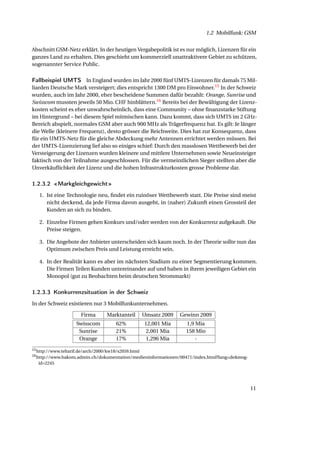 1.2 Mobilfunk: GSM


Abschnitt GSM-Netz erklärt. In der heutigen Vergabepolitik ist es nur möglich, Lizenzen für ein
ganzes Land zu erhalten. Dies geschieht um kommerziell unattraktivere Gebiet zu schützen,
sogenannter Service Public.

Fallbeispiel UMTS In England wurden im Jahr 2000 fünf UMTS-Lizenzen für damals 75 Mil-
liarden Deutsche Mark versteigert; dies entspricht 1300 DM pro Einwohner.15 In der Schweiz
wurden, auch im Jahr 2000, eher bescheidene Summen dafür bezahlt: Orange, Sunrise und
Swisscom mussten jeweils 50 Mio. CHF hinblättern.16 Bereits bei der Bewältigung der Lizenz-
kosten scheint es eher unwahrscheinlich, dass eine Community – ohne ﬁnanzstarke Stiftung
im Hintergrund – bei diesem Spiel mitmischen kann. Dazu kommt, dass sich UMTS im 2 GHz-
Bereich abspielt, normales GSM aber auch 900 MHz als Trägerfrequenz hat. Es gilt: Je länger
die Welle (kleinere Frequenz), desto grösser die Reichweite. Dies hat zur Konsequenz, dass
für ein UMTS-Netz für die gleiche Abdeckung mehr Antennen errichtet werden müssen. Bei
der UMTS-Lizenzierung lief also so einiges schief: Durch den masslosen Wettbewerb bei der
Versteigerung der Lizenzen wurden kleinere und mittlere Unternehmen sowie Neueinsteiger
faktisch von der Teilnahme ausgeschlossen. Für die vermeintlichen Sieger stellten aber die
Unverkäuﬂichkeit der Lizenz und die hohen Infrastrukturkosten grosse Probleme dar.

1.2.3.2 «Markgleichgewicht»
   1. Ist eine Technologie neu, ﬁndet ein ruinöser Wettbewerb statt. Die Preise sind meist
      nicht deckend, da jede Firma davon ausgeht, in (naher) Zukunft einen Grossteil der
      Kunden an sich zu binden.

   2. Einzelne Firmen gehen Konkurs und/oder werden von der Konkurrenz aufgekauft. Die
      Preise steigen.

   3. Die Angebote der Anbieter unterscheiden sich kaum noch. In der Theorie sollte nun das
      Optimum zwischen Preis und Leistung erreicht sein.

   4. In der Realität kann es aber im nächsten Stadium zu einer Segmentierung kommen.
      Die Firmen Teilen Kunden untereinander auf und haben in ihrem jeweiligen Gebiet ein
      Monopol (gut zu Beobachten beim deutschen Strommarkt)

1.2.3.3 Konkurrenzsituation in der Schweiz
In der Schweiz existieren nur 3 Mobilfunkunternehmen.

                       Firma       Marktanteil        Umsatz 2009   Gewinn 2009
                     Swisscom          62%            12,001 Mia      1,9 Mia
                      Sunrise          21%             2,001 Mia      158 Mio
                      Orange           17%             1,296 Mia          -
15 http://www.teltarif.de/arch/2000/kw18/s2059.html
16 http://www.bakom.admin.ch/dokumentation/medieninformationen/00471/index.html?lang=de&msg-

   id=2245




                                                                                               11
 