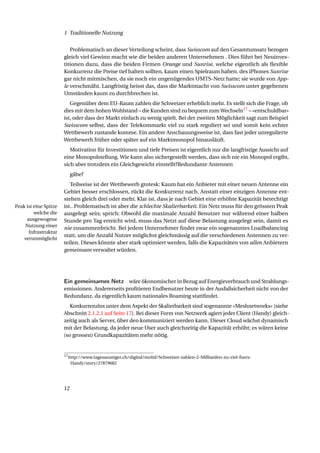 1 Traditionelle Nutzung


                          Problematisch an dieser Verteilung scheint, dass Swisscom auf den Gesamtumsatz bezogen
                       gleich viel Gewinn macht wie die beiden anderen Unternehmen . Dies führt bei Neuinves-
                       titionen dazu, dass die beiden Firmen Orange und Sunrise, welche eigentlich als ﬂexible
                       Konkurrenz die Preise tief halten sollten, kaum einen Spielraum haben. des iPhones Sunrise
                       gar nicht mitmischen, da sie noch ein ungenügendes UMTS-Netz hatte; sie wurde von App-
                       le verschmäht. Langfristig heisst das, dass die Marktmacht von Swisscom unter gegebenen
                       Umständen kaum zu durchbrechen ist.
                          Gegenüber dem EU-Raum zahlen die Schweizer erheblich mehr. Es stellt sich die Frage, ob
                       dies mit dem hohen Wohlstand – die Kunden sind zu bequem zum Wechseln17 – «entschuldbar»
                       ist, oder dass der Markt einfach zu wenig spielt. Bei der zweiten Möglichkeit sagt zum Beispiel
                       Swisscom selbst, dass der Telekommarkt viel zu stark reguliert sei und somit kein echter
                       Wettbewerb zustande komme. Ein andere Anschauungsweise ist, dass fast jeder unregulierte
                       Wettbewerb früher oder später auf ein Marktmonopol hinausläuft.
                          Motivation für Investitionen und tiefe Preisen ist eigentlich nur die langfristige Aussicht auf
                       eine Monopolstellung. Wie kann also sichergestellt werden, dass sich nie ein Monopol ergibt,
                       sich aber trotzdem ein Gleichgewicht einstellt?Redundante Antennen
                            gäbe?
                          Teilweise ist der Wettbewerb grotesk: Kaum hat ein Anbieter mit einer neuen Antenne ein
                       Gebiet besser erschlossen, rückt die Konkurrenz nach. Anstatt einer einzigen Antenne ent-
                       stehen gleich drei oder mehr. Klar ist, dass je nach Gebiet eine erhöhte Kapazität berechtigt
Peak ist eine Spitze   ist.. Problematisch ist aber die schlechte Skalierbarkeit. Ein Netz muss für den grössten Peak
         welche die    ausgelegt sein; sprich: Obwohl die maximale Anzahl Benutzer nur während einer halben
     ausgewogene       Stunde pro Tag erreicht wird, muss das Netzt auf diese Belastung ausgelegt sein, damit es
    Nutzung einer
                       nie zusammenbricht. Bei jedem Unternehmer ﬁndet zwar ein sogenanntes Loadbalancing
      Infrastruktur
                       statt, um die Anzahl Nutzer möglichst gleichmässig auf die verschiedenen Antennen zu ver-
    verunmöglicht
                       teilen. Dieses könnte aber stark optimiert werden, falls die Kapazitäten von allen Anbietern
                       gemeinsam verwaltet würden.




                       Ein gemeinsames Netz wäre ökonomischer in Bezug auf Energieverbrauch und Strahlungs-
                       emissionen. Andererseits proﬁtieren Endbenutzer heute in der Ausfallsicherheit nicht von der
                       Redundanz, da eigentlich kaum nationales Roaming stattﬁndet.
                          Konkurrenzlos unter dem Aspekt der Skalierbarkeit sind sogenannte «Meshnetworks» (siehe
                       Abschnitt 2.1.2.1 auf Seite 17). Bei dieser Form von Netzwerk agiert jeder Client (Handy) gleich-
                       zeitig auch als Server, über den kommuniziert werden kann. Dieser Cloud wächst dynamisch
                       mit der Belastung, da jeder neue User auch gleichzeitig die Kapazität erhöht; es wären keine
                       (so grossen) Grundkapazitäten mehr nötig.


                       17 http://www.tagesanzeiger.ch/digital/mobil/Schweizer-zahlen-2-Milliarden-zu-viel-fuers-

                            Handy/story/27879682




                       12
 