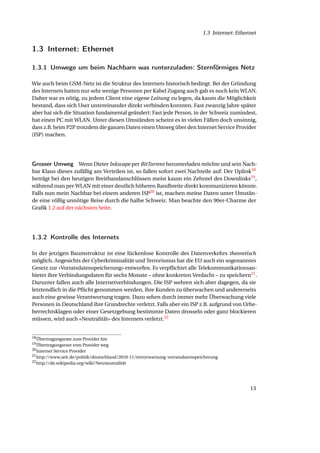1.3 Internet: Ethernet


1.3 Internet: Ethernet

1.3.1 Umwege um beim Nachbarn was runterzuladen: Sternförmiges Netz

Wie auch beim GSM-Netz ist die Struktur des Internets historisch bedingt. Bei der Gründung
des Internets hatten nur sehr wenige Personen per Kabel Zugang auch gab es noch kein WLAN.
Daher war es nötig, zu jedem Client eine eigene Leitung zu legen, da kaum die Möglichkeit
bestand, dass sich User untereinander direkt verbinden konnten. Fast zwanzig Jahre später
aber hat sich die Situation fundamental geändert: Fast jede Person, in der Schweiz zumindest,
hat einen PC mit WLAN. Unter diesen Umständen scheint es in vielen Fällen doch unsinnig,
dass z.B. beim P2P trotzdem die ganzen Daten einen Umweg über den Internet Service Provider
(ISP) machen.




Grosser Umweg Wenn Dieter Inkscape per BitTorrent herunterladen möchte und sein Nach-
bar Klaus dieses zufällig am Verteilen ist, so fallen sofort zwei Nachteile auf: Der Uplink18
beträgt bei den heutigen Breitbandanschlüssen meist kaum ein Zehntel des Downlinks19 ,
während man per WLAN mit einer deutlich höheren Bandbreite direkt kommunizieren könnte.
Falls nun mein Nachbar bei einem anderen ISP20 ist, machen meine Daten unter Umstän-
de eine völlig unnötige Reise durch die halbe Schweiz. Man beachte den 90er-Charme der
Graﬁk 1.2 auf der nächsten Seite.




1.3.2 Kontrolle des Internets

In der jetzigen Baumstruktur ist eine lückenlose Kontrolle des Datenverkehrs theoretisch
möglich. Angesichts der Cyberkriminalität und Terrorismus hat die EU auch ein sogenanntes
Gesetz zur «Vorratsdatenspeicherung» entworfen. Es verpﬂichtet alle Telekommunikationsan-
bieter ihre Verbindungsdaten für sechs Monate – ohne konkreten Verdacht – zu speichern21 .
Darunter fallen auch alle Internetverbindungen. Die ISP wehren sich aber dagegen, da sie
letztendlich in die Pﬂicht genommen werden, ihre Kunden zu überwachen und andererseits
auch eine gewisse Verantwortung tragen. Dazu sehen durch immer mehr Überwachung viele
Personen in Deutschland ihre Grundrechte verletzt. Falls aber ein ISP z.B. aufgrund von Urhe-
berrechtsklagen oder einer Gesetzgebung bestimmte Daten drosseln oder ganz blockieren
müssen, wird auch «Neutralität» des Internets verletzt.22


18 Übertragungsrate zum Provider hin
19 Übertragungsrate vom Provider weg
20 Internet Service Provider
21 http://www.zeit.de/politik/deutschland/2010-11/terrorwarnung-vorratsdatenspeicherung
22 http://de.wikipedia.org/wiki/Netzneutralität




                                                                                                  13
 