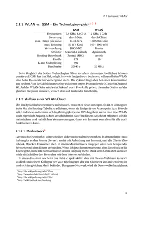 2.1 Internet: WLAN


2.1.1 WLAN vs. GSM - Ein Technologievergleich1                  2 3

                                                 GSM               WLAN
                           Frequenzen      0,9 GHz, 1,8 GHz     2 GHz, 5 GHz
                             Steuerung        durch Netz        durch Client
                  max. Daten pro Kanal        14,4 kBit/s      150 MBit/s (n)
                         max. Leistung       50 W / Kanal      100 - 1000 mW
                         Vermaschung           BSC/MSC             Router
                               Struktur   bekannt & statisch     dynamisch
                   Routing-Datenbank        Zentral (MSC)          verteilt
                                Kanäle            124                 16
                    K. mit Multiplexing           992                  -
                            Bandbreite          200 kHz            20 MHz

   Beim Vergleich der beiden Technologien fällem vor allem die unterschiedlichen Schwer-
punkte auf: GSM hat das Ziel, möglichst viele Endgeräte zu bedienen, während beim WLAN
eine hohe Datenrate im Vordergrund steht. Die Zukunft liegt aber bei einer Kombination
aus beidem. Von der Mobilfunkseite her existieren bereits Protokolle wie 3G oder in Zukunft
4G. Auf der WLAN-Seite wird es in Zukunft auch Protokolle geben, die mehr Geräte auf der
gleichen Frequenz zulassen, je nach dem auf Kosten der Bandbreite.


2.1.2 Aufbau einer WLAN-Cloud
Um ein dynamisches Netzwerk aufzubauen, braucht es neue Konzepte. So ist es unmöglich
jedes Mal die Routing-Tabelle zu editieren, wenn ein Endgerät von Accesspoint A zu B wech-
selt. Und wieso sollte man sich in Abhängigkeit eines ISP’s begeben, wenn man über WLAN
doch eigentlich Zugang zu fünf verschiedenen hätte? In diesem Abschnitt erläutern wir die
technischen und rechtlichen Voraussetzungen, damit ein Internet von allen für alle auch
funktionieren kann.

2.1.2.1 Meshnetwork4
«Vermaschte Netzwerke» unterscheiden sich von normalen Netzwerken. In den meisten Haus-
halten gibt es den Router (Server), meist mit Anbindung ans Internet, und die Clients (No-
tebook, Drucker, Fernseher, etc.). In einem Meshnetzwerk hingegen wäre zum Beispiel der
Fernseher mit dem Router verbunden. Wenn ich jetzt dummerweise mit dem Notebook in die
Küche gehe, habe ich normalerweise keinen Empfang mehr. Dank dem Mesh aber kann ich
mich einfach über den Fernseher mit dem Internet verbinden.
  In einem Haushalt erscheint das nicht so spektakulär, aber mit diesem Verfahren kann ich
so direkt mit einem Kollegen per VoIP telefonieren, der ein Kilometer von mir entfernt ist
und sich im gleichen Mesh beﬁndet. Das ganze Netzwerk wird als Datenwolke bezeichnet.
1 http://de.wikipedia.org/wiki/Wlan
2 http://www.izmf.de/html/de/2116.html
3 http://de.wikipedia.org/wiki/GSM
4 http://wiki.freifunk.net/Meshing




                                                                                        17
 
