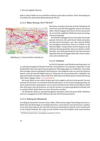 2 Ab in die digitale Allmend


            Jeder in dieser Wolke ist nun erreichbar und kann auch jeden erreichen. Diese Technologie ist
            Grundstein für dezentrales ﬂächendeckende WLAN.


            2.1.2.2 Adhoc-Routing: B.A.T.M.A.N.5
                                                        Bei einem normalen Netzwerk sind die Teilnehmer ﬁx
                                                        und somit auch die Routingpfade statisch. Bei einem
                                                        adhoc-Mesh hingegen läuft dieser Prozess dynamisch
                                                        ab. So sind die möglichen Pfade bei einem normal ge-
                                                        routeten eindeutig.
                                                           Bei BATMAN hingegen kennt nicht jeder Knotendas
                                                        gesamte Netzwerk, aber jeder kennt wieder jemanden,
                                                        und der kennt jemanden, usw; dies wird als kollek-
                                                        tive Intelligenz bezeichnet. Nun ist es Zufall, wo der
                                                        Pfad durchgeht. Auf gut Glück wird ein Request an die
                                                        nächsten Knoten geschickt, diese tun rekursiv wieder
                                                        dasselbe, usw. Beim klassischen IP mit dem darunter-
                                                        liegenden Ethernet hingegen läuft alles schön struktu-
                                                        riert und zentralisiert ab.
Abbildung 2.1: Cloud in Berlin, freifunk.net

                                                        2.1.2.3 Handover
                                                    Im WLAN-Standart sind Handovermechanismen, al-
            so unterbrechungsfreier Wechsel zwischen verschiedenen Accesspoints vorgesehen. In der
            Realität führt aber das enge Frequenzspektrum (Überlappungen) zu Problemen. Dazu fehlt
            beim jetztigen Stand ein geeigneter Mechanismus: Das Endgerät sucht erst nach der nächsten
            Station, wenn der Kontakt abgebrochen ist. Nötig wäre ein vorausschauendes «anklopfen» bei
            allen potentiellen Hotspots. Beim GSM-Netz übernimmt die Basisstations-Steuereinrichtung
            (BSC) diese Aufgabe (siehe 1.2.1.2 auf Seite 9).
               Bei einem Mesh ist eine solche Struktur gar nicht möglich und auch nicht gewollt. Da eine
            normale WLAN-Karte nur auf einem Kanal senden kann, ist ein Frequenzhopping nötig, um
            einen anderen Router aufzuspüren, was zu einem Unterbruch des Datenstroms führen würde.
            Eine Alternative wäre die Kenntnis, wo sich der nächste Accesspoint geograﬁsch beﬁndet und
            so (auf gut Glück) direkt Daten ins neue Netzwerk zu senden.
               Für Notebooks spielt ein unterbrechungsfreies Handover nicht eine grosse Rolle. Problema-
            tisch ist es hingegen bei VoIP-Telefonen die über WLAN kommunizieren.


            2.1.2.4 Haftung bei Missbrauch
            So wolkig die Aussichten mit dem Cloud, Adhoc, Mesh und sonstigen Networking auch sind, so
            bleibt doch die Rechtsfrage als wichtiges Kriterium, ob das System sich durchsetzen. Gegeben
            sei ein sehr böser Mensch, der sich beim Schweizer Geheimdienst einhackt. Dazu missbraucht
            er das Projekt Freifunk. Wer trägt nun die Schuld, wenn der Endtäter nicht auszumachen
             5 BATMAN-Protokoll: http://de.wikipedia.org/wiki/B.A.T.M.A.N.




            18
 