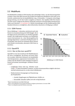 2.2 Mobilfunk:


             2.2 Mobilfunk:
             Ein Mobiltelefon enthält im GSM-Standart sehr aufwändige Codecs, um die Datenmenge klein
             zu halten. Heute aber fällt einerseits das Problem der begrenzten Bandbreite nicht mehr so ins
             Gewicht, andererseits hat ein handelüblicher (sog. «Commodity»-) Computer schon längst
             genug Leistung, um mit den Codecs umgehen zu können. Das reguläre GSM-Netz basiert
             auf sehr teuren (aufgrund der kleinen Stückzahl und kaum interoperabilen Komponenten
             (siehe auch Abschnitt 1.2.2 auf Seite 10). Welche Entwicklungen seit der Einführung des GSM-
             Standarts könnten es ermöglichen, diese Infrastruktur dezentral zu Verfügung zu stellen?

Expiration
Year
             2.2.1 GSM-PatenteAuslaufend
               Essentielle Patente

2008                              155 3
             Wie in Abbildung 2.2 erkennbar, sind derzeit noch viele
2009                              154 1
             Patente im Zusammenhang mit GSM hängig8 , die in              200
2010                              152 2
             der Regel auf eine Schutzdauer von 20 Jahren gewährt                      Essentielle Patente         Auslaufend
2011                              150 2
             wurden. Die Graﬁk basiert auf Daten von Fairﬁeld Re-
2012                              146 4
             sources International, Inc., einer Beratungsﬁrma für
2013                              144 2                                    150
             «geistige Eigentümer» (und deren Proﬁtpotenzial). Es
                                  136 8
2014
2015         ist absehbar, dass durch17 Auslaufen dieser Patente
                                  119 ein
2016         auch Hürden verschwinden, alternative GSM-Netze zu
                                  102 17
                                                                           100
2017         betreiben.            84 18
2018                                  60 24
2019         2.2.2 OpenBTS            39 21
2020                                  24 15                                  50
2021         2.2.2.1 Was ist/Was kann openBTS?
                               13 11
2022                                    76
             OpenBTS ist eine Serversoftware für Mobilfunknetze.
2023                                 34
             Sie soll es ermöglichen, die Kosten auf einen Zehn-              0
2024                                 03                                           2008 2010 2012 2014 2016 2018 2020 2022 2024
             tel zu senken: dank dem Gebrauch von handelsübli-
                                                   0
             chen Komponenten, sogenannten Commodities. Aus-
                                                                                        Abbildung 2.2: GSM-Patente
             serdem zielt die Plattform dank niedrigem Energiever-
             brauch auf autarke Anwendungen. Denkbare Szenari-
             os sind9 :

                 – Langfristige Vision sind sog. «Wireless Local
                   Loops10 » in dünn besiedelten Gebieten, wo kein Festnetzanschluss möglich oder kom-
                   merziell uninteressant ist, zu den reinen Selbstkosten

                 – Marktorientierte Lösungungen zur Finanzierung
                                     d
                   der Projektarbeit

                       – Autarke Umgebungen wie Ölplattformen, Schiffe, etc.
                       – Krisenhilfe: Schneller Aufbau mit sehr wenig Hardware
              8 http://www.frlicense.com/GSM_FINAL.pdf
              9 http://www.slideshare.net/eCommConf/david-a-burgesss-presentation-at-ecomm-2009
             10 http://en.wikipedia.org/wiki/Wireless_local_loop




                                                                                                              21
 