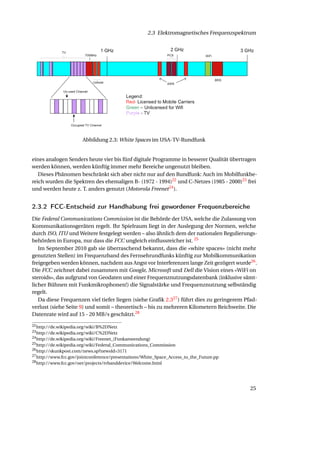 2.3 Elektromagnetisches Frequenzspektrum




                       Abbildung 2.3: White Spaces im USA-TV-Rundfunk


eines analogen Senders heute vier bis fünf digitale Programme in besserer Qualität übertragen
werden können, werden künftig immer mehr Bereiche ungenutzt bleiben.
   Dieses Phänomen beschränkt sich aber nicht nur auf den Rundfunk: Auch im Mobilfunkbe-
reich wurden die Spektren des ehemaligen B- (1972 - 1994)22 und C-Netzes (1985 - 2000)23 frei
und werden heute z. T. anders genutzt (Motorola Freenet 24 ).


2.3.2 FCC-Entscheid zur Handhabung frei gewordener Frequenzbereiche
Die Federal Communications Commission ist die Behörde der USA, welche die Zulassung von
Kommunikationsgeräten regelt. Ihr Spielraum liegt in der Auslegung der Normen, welche
durch ISO, ITU und Weitere festgelegt werden – also ähnlich dem der nationalen Regulierungs-
behörden in Europa, nur dass die FCC ungleich einﬂussreicher ist. 25
   Im September 2010 gab sie überraschend bekannt, dass die «white spaces» (nicht mehr
genutzten Stellen) im Frequenzband des Fernsehrundfunks künftig zur Mobilkommunikation
freigegeben werden können, nachdem aus Angst vor Interferenzen lange Zeit gezögert wurde26 .
Die FCC zeichnet dabei zusammen mit Google, Microsoft und Dell die Vision eines «WiFi on
steroids», das aufgrund von Geodaten und einer Frequenznutzungsdatenbank (inklusive sämt-
licher Bühnen mit Funkmikrophonen!) die Signalstärke und Frequenznutzung selbständig
regelt.
   Da diese Frequenzen viel tiefer liegen (siehe Graﬁk 2.327 ) führt dies zu geringerem Pfad-
verlust (siehe Seite 9) und somit – theoretisch – bis zu mehreren Kilometern Reichweite. Die
Datenrate wird auf 15 - 20 MB/s geschätzt.28
22 http://de.wikipedia.org/wiki/B%2DNetz
23 http://de.wikipedia.org/wiki/C%2DNetz
24 http://de.wikipedia.org/wiki/Freenet_(Funkanwendung)
25 http://de.wikipedia.org/wiki/Federal_Communications_Commission
26 http://skunkpost.com/news.sp?newsId=3171
27 http://www.fcc.gov/jointconference/presentations/White_Space_Access_to_the_Future.pp
28 http://www.fcc.gov/oet/projects/tvbanddevice/Welcome.html




                                                                                          25
 