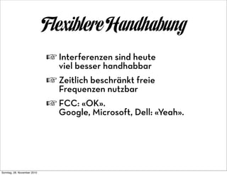 Flexiblere Handhabung
                             ☞ Interferenzen sind heute
                                viel besser handhabbar
                             ☞ Zeitlich beschränkt freie
                                Frequenzen nutzbar
                             ☞ FCC: «OK».
                                Google, Microsoft, Dell: «Yeah».




Sonntag, 28. November 2010
 