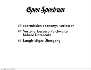 Open Spectrum
                             ☞ «permission economy» verlassen
                             ☞ Vorteile: bessere Reichweite,
                               höhere Datenrate
                             ☞ Langfristiger Übergang




Sonntag, 28. November 2010
 