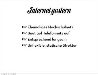 Internet gestern
                             ☞ Ehemaliges Hochschulnetz
                             ☞ Baut auf Telefonnetz auf
                             ☞ Entsprechend langsam
                             ☞ Unﬂexible, statische Struktur




Sonntag, 28. November 2010
 