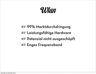 Wlan
                             ☞ 99% Marktdurchdringung
                             ☞ Leistungsfähige Hardware
                             ☞ Potenzial nicht ausgeschöpft
                             ☞ Enges Frequenzband




Sonntag, 28. November 2010
 