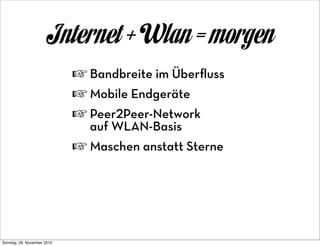 Internet + Wlan = morgen
                             ☞ Bandbreite im Überﬂuss
                             ☞ Mobile Endgeräte
                             ☞ Peer2Peer-Network
                               auf WLAN-Basis
                             ☞ Maschen anstatt Sterne




Sonntag, 28. November 2010
 