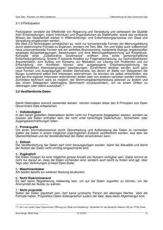 Open Data – Rohdaten und offene Staatskunst                                                3 Beschreibung von Open Government Data


3.1.3 Partizipation

Partizipation verstärkt die Effektivität von Regierung und Verwaltung und verbessert die Qualität
ihrer Entscheidungen, indem Individuen und Organisationen als Stakeholder, sowie das verstreute
Wissen der Gesellschaft stärker in Willensbildungs‐ und Entscheidungsprozesse von Staat und
Verwaltung eingebunden werden.
Die Web 2.0‐Technologien ermöglichen es, nicht nur konventionelle Formen der Meinungsbildung
durch elektronische Formate zu ergänzen, sondern mit Text, Bild, Ton und Video auch vollkommen
neue unkonventionelle Formen wie ein verteiltes Brainstorming, moderierte Dialoge, ergebnisoffen
angelegte Bürgerbefragungen, Bewertungen und eine Meinungsbildgewinnung auf Knopfdruck.
Konzepte einer „Collaborative Governance“ eröffnen eine echte gemeinschaftliche
Entscheidungsﬁndung. Smarte IT‐basierte Ansätze zur Folgenabschätzung, zur nachvollziehbaren
Argumentation, zum Aufbau von Konsens, zur Mediation, zur Lösung von Problemen und zur
Entschärfung von Konﬂikten können eine ausgewogene Entscheidungsﬁndung bei
unterschiedlichen Interessengruppen beschleunigen. Zunehmend denkbar werden auch ganz
neue Formen und Ausprägungen direkter Demokratie, bei denen an Stelle von Delegierten die
Bürger zunehmend selbst ihre Interessen wahrnehmen. So könnten sie selbst entscheiden, wie
weit sie ihre eigenen Interessen wahrnehmen wollen oder von anderen vertreten werden möchten.
Zumindest technisch wäre es möglich, die Stimmvergabeentscheidung jederzeit zu ändern und
das einem Delegierten übertragene Stimmrecht zurückzufordern, um es einem Dritten zu
übertragen oder selbst auszuüben.15
3.2 Veröffentlichte Daten


Damit Datensätze sinnvoll verwendet werden können müssen diese den 8 Prinzipien von Open
Government Data entsprechen.

1.: Vollständigkeit
In den bereit gestellten Datensätzen dürfen nicht nur Fragmente freigegeben werden, sondern es
müssen alle Daten enthalten sein, die nicht unter berechtigte Datenschutz-, Sicherheits- oder
Zugangsbeschränkungen fallen.

2.: Primärquelle
Um einen Informationsverlust durch Überarbeitung und Aufbereitung der Daten zu vermeiden
sollten die Daten in einem möglichst ursprünglichen Zustand veröffentlicht werden, was aber die
Übersichtlichkeit und die Verständlichkeit der Daten einschränken kann

3.: Zeitnah
Die Veröffentlichung der Daten darf nicht herausgezögert werden, damit die Aktualität und damit
der Nutzen der Daten nicht unnötig eingeschränkt wird.

4.: Zugänglich
Die Daten müssen für eine möglichst grosse Anzahl von Nutzern verfügbar sein. Dabei kommt es
nicht nur darauf an, dass die Daten vorhanden sind, sondern auch leicht zu ﬁnden sind ggf. über
Tags oder Verlinkungen (Linked Open Data)

5.: Maschinenlesbar
Am besten bereits zur weiteren Nutzung strukturiert.

6.: Nicht Diskriminierend
Es darf keine Registrierung notwendig sein, um auf die Daten zugreifen zu können, um die
Anonymität der Nutzer zu wahren.

7.: Nicht proprietär
Sollen die Daten glaubhaft sein, darf keine juristische Person die alleinigen Rechte über die
Formate haben. Proprietäre Daten widersprächen zudem der Idee, dass diese Allgemeingut sind.


15 Jörn von Lucke: Open Government, Öffnung von Staat und Verwaltung - Gutachten für die Deutsche Telekom AG zur T-City Friedr.

Anna Henger, Stefan Roos                                   12.12.2010                                                          10
 