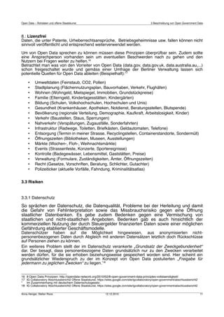 Open Data – Rohdaten und offene Staatskunst                                                           3 Beschreibung von Open Government Data




8.: Lizenzfrei
Daten, die unter Patente, Urheberrechtsansprüche, Betriebsgeheimnisse usw. fallen können nicht
sinnvoll veröffentlicht und entsprechend weiterverwendet werden.

Um von Open Data sprechen zu können müssen diese Prinzipien überprüfbar sein. Zudem sollte
eine Ansprechperson vorhanden sein um eventuellen Beschwerden nach zu gehen und den
Nutzern bei Fragen weiter zu helfen.16
Betrachtet man was von den Vorreiter von Open Data (data.gov, data.gov.uk, data.australia.au,...)
schon freigeschaltet wurde und gemäss einer Umfrage der Berliner Verwaltung lassen sich
potentielle Quellen für Open Data ableiten (Beispielhaft):17

      •    Umweltdaten (Feinstaub, CO2, Pollen)
      •    Stadtplanung (Flächennutzungsplan, Bauvorhaben, Verkehr, Flughäfen)
      •    Wohnen (Wohngeld, Mietspiegel, Immobilien, Grundstückpreise)
      •    Familie (Elterngeld, Kindertagesstätten, Kindergärten)
      •    Bildung (Schulen, Volkshochschulen, Hochschulen und Unis)
      •    Gesundheit (Krankenhäuser, Apotheken, Notdienst, Beratungsstellen, Blutspende)
      •    Bevölkerung (regionale Verteilung, Demographie, Kaufkraft, Arbeitslosigkeit, Kinder)
      •    Verkehr (Baustellen, Staus, Sperrungen)
      •    Nahverkehr (Verspätungen, Zugausfälle, Sonderfahrten)
      •    Infrastruktur (Radwege, Toiletten, Briefkästen, Geldautomaten, Telefone)
      •    Entsorgung (Termin in meiner Strasse, Recyclingstellen, Containerstandorte, Sondermüll)
      •    Öffnungszeiten (Bibliotheken, Museen, Ausstellungen)
      •    Märkte (Wochen-, Floh-, Weihnachtsmärkte)
      •    Events (Strassenfeste, Konzerte, Sportereignisse)
      •    Kontrolle (Badegewässer, Lebensmittel, Gaststätten, Preise)
      •    Verwaltung (Formulare, Zuständigkeiten, Ämter, Öffnungszeiten)
      •    Recht (Gesetze, Vorschriften, Beratung, Schlichter, Gutachter)
      •    Polizeiticker (aktuelle Vorfälle, Fahndung, Kriminalitätsatlas)


3.3 Risiken


3.3.1 Datenschutz
So sprächen der Datenschutz, die Datenqualität, Probleme bei der Herleitung und damit
die Gefahr von Fehlinterpretation sowie das Missbrauchsrisiko gegen eine Öffnung
staatlicher Datenbanken. Es gebe zudem Bedenken gegen eine Vermischung von
staatlichen und nicht-staatlichen Angeboten. Bedenken gab es auch hinsichtlich der
kommerziellen Nutzung der durch Steuergelder ﬁnanzierten Daten sowie einer möglichen
Gefährdung etablierter Geschäftsmodelle.
Datenschützer haben auf die Möglichkeit hingewiesen, aus anonymisierten nicht-
personenbezogenen Daten durch Abgleich mit anderen Datensätzen letztlich doch Rückschlüsse
auf Personen ziehen zu können.
Ein weiteres Problem stellt der im Datenschutz verankerte „Grundsatz der Zweckgebundenheit“
dar. Der besagt, dass personenbezogene Daten grundsätzlich nur zu den Zwecken verarbeitet
werden dürfen, für die sie erhoben beziehungsweise gespeichert worden sind. Hier scheint ein
grundsätzlicher Wiederspruch zu der im Konzept von Open Data postulierten „Freigabe für
jedermann zu jeglichen Zwecken“ zu liegen.*18


16   8 Open Data Prinzipien: http://opendata-network.org/2010/02/8-open-government-data-principles-vollstaendigkeit/
17   IG Collaboratory Abschlussbericht2 Offene Staatskunst, https://sites.google.com/site/igcollaboratory/open-government/abschlussbericht2
*    Im Zusammenhang mit deutschem Datenschutzgesetz.
18   IG Collaboratory Abschlussbericht2 Offene Staatskunst, https://sites.google.com/site/igcollaboratory/open-government/abschlussbericht2

Anna Henger, Stefan Roos                                          12.12.2010                                                                  11
 