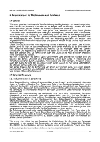 Open Data – Rohdaten und offene Staatskunst                                              5 Empfehlungen für Regierungen und Behörden



5 	
  Empfehlungen für Regierungen und Behörden

5.1 Generell
Wie oben gesehen, impliziert die Veröffentlichung von Regierungs- und Verwaltungsdaten,
eine Vielzahl an positive Konsequenzen für Bürger und Verwaltung. Jedoch, wie auch
schon geschildert, gibt es Risiken, die man nicht unbeachtet lassen soll.
Es muss beachtet werden, dass nicht jedes Volk, Gesellschaft oder Staat gleiche
Traditionen oder Verhaltensmuster bezüglich Privatsphäre, Offenheit und Transparenz,
auch im Bereich von Regierung und Verwaltung. So ist es nicht für jede Regierung gleich
aufwendig zu einem Konzept von Open Government Data über zu gehen, einerseits von
der Gesetzgebung her, anderseits von der Überzeugungsarbeit an Bürger und
Angestellten von öffentliche Institutionen die geleistet werden muss um die neue Doktrin
durchzubringen.
Unser Meinung nach sollte jede Regierung schritte in Richtung von Open Data machen,
jedoch „step by step“ im Zusammenhang mit einer guten Planung, da es sich nicht um
eine dringend notwendige Erneuerung handelt. Es ist wichtiger, dass die Schritte
konsequent und regelmässig passieren und dabei, da es eben auch viele Risiken gibt,
diese gut überlegt sind. So können sich auch alle Leute an die neue Situation anpassen
ohne überfordert zu werden.
Bei den Regierungen die schon Open Government Data praktizieren handelt sich um
Staaten bei denen Offenheit und Transparenz schon zum Alltag in Regierung und
Verwaltung gehörten (USA, Australien, Neuseeland, UK eher weniger). Trotzdem wurde
auch dort zuerst für eine Zeit eine Betaversion laufen lassen mit nur wenig Datensätzen,
die jetzt von Jahr zu Jahr mehr werden.
Der ganze Prozess für die Einführung von Open Government Data, wie schon gesagt,
kann für jede Regierung unterschiedlich lang dauern, wichtig ist, dass etwas unternommen
wird mit den nötigen Überlegungen.
5.1 Schweizer Regierung

5.5.1 Aktuelle Situation in der Schweiz
Beim "Zweiten Meeting zu Open Government Data in der Schweiz" wurde festgestellt, dass sich
vielerorts Projekte im Bereich Open Government Data in der Startphase beﬁnden bzw. bereits
erfolgreich durchgeführt und weiterverfolgt werden (siehe bspw. geo.admin.ch, das Geoportal des
Bundes). Sowie, dass durch den Kontakt mit der britischen Stiftung Open Knowledge Foundation
die Verbindung ins internationale Netzwerk der Open Government Data-Promotoren hergestellt
werden konnte.
Betreffend der Inventarisierung der verfügbaren bzw. noch nicht zugänglichen Behörden-
Datenbestände wurde festgestellt, dass verschiedene Stellen beim Bund über die Fähigkeit zur
Erstellung solcher Verzeichnisse verfügen. Somit liegt es nahe, dass die Parlamentarische Gruppe
Digitale Nachhaltigkeit mit der Bundeskanzlei, dem Eidgenössischen Datenschutz- und
Öffentlichkeitsbeauftragten, dem Bundesarchiv und weiteren Stellen der Bundesverwaltung in
Kontakt tritt, um eine Inventarisierung der bereits veröffentlichten oder für eine Veröffentlichung in
Betracht kommenden Datenbestände des Bundes zu besprechen. Das Verzeichnis dieser
Datenbestände sowie die zugehörigen Zugangsinformationen sollen so rasch wie möglich im Stile
von www.data.gov über eine ofﬁzielle Website des Bundes publiziert werden.
Die Teilnehmer waren sich einig, möglichst bald (Januar oder Februar 2011) ein Event, etwa in der
Form eines BarCamps, zum Thema Open Government Data zu organisieren. Dadurch soll die
Zusammenarbeit von Politik, Behörden, Wirtschaft, Zivilgesellschaft und Kultur im Bereich Open
Government Data angestossen werden. Zu diesem Zweck hat sich aus den Teilnehmenden ein
„Event-Komitee“ gebildet.22

Wie schon oben zitiert, hat der Bundesrat die Freischaltung der Geodaten von Swisstopo
angeordnet. In der Antwort des Bundesrates auf den Vorstoss von Wasserfallen Christian
(07.12.2009) zu den Geodaten, geht der Bundesrat weiter und kündigt die Prüfung eines Free-
22 Zweites Meeting zu Open Government Data in der Schweiz: http://www.digitale-nachhaltigkeit.ch/

Anna Henger, Stefan Roos                                    12.12.2010                                                           16
 