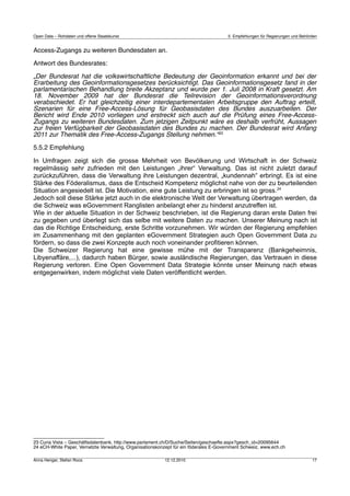 Open Data – Rohdaten und offene Staatskunst                                            5 Empfehlungen für Regierungen und Behörden


Access-Zugangs zu weiteren Bundesdaten an.

Antwort des Bundesrates:

„Der Bundesrat hat die volkswirtschaftliche Bedeutung der Geoinformation erkannt und bei der
Erarbeitung des Geoinformationsgesetzes berücksichtigt. Das Geoinformationsgesetz fand in der
parlamentarischen Behandlung breite Akzeptanz und wurde per 1. Juli 2008 in Kraft gesetzt. Am
18. November 2009 hat der Bundesrat die Teilrevision der Geoinformationsverordnung
verabschiedet. Er hat gleichzeitig einer interdepartementalen Arbeitsgruppe den Auftrag erteilt,
Szenarien für eine Free-Access-Lösung für Geobasisdaten des Bundes auszuarbeiten. Der
Bericht wird Ende 2010 vorliegen und erstreckt sich auch auf die Prüfung eines Free-Access-
Zugangs zu weiteren Bundesdaten. Zum jetzigen Zeitpunkt wäre es deshalb verfrüht, Aussagen
zur freien Verfügbarkeit der Geobasisdaten des Bundes zu machen. Der Bundesrat wird Anfang
2011 zur Thematik des Free-Access-Zugangs Stellung nehmen.“23

5.5.2 Empfehlung

In Umfragen zeigt sich die grosse Mehrheit von Bevölkerung und Wirtschaft in der Schweiz
regelmässig sehr zufrieden mit den Leistungen „ihrer“ Verwaltung. Das ist nicht zuletzt darauf
zurückzuführen, dass die Verwaltung ihre Leistungen dezentral, „kundennah“ erbringt. Es ist eine
Stärke des Föderalismus, dass die Entscheid Kompetenz möglichst nahe von der zu beurteilenden
Situation angesiedelt ist. Die Motivation, eine gute Leistung zu erbringen ist so gross.24
Jedoch soll diese Stärke jetzt auch in die elektronische Welt der Verwaltung übertragen werden, da
die Schweiz was eGovernment Ranglisten anbelangt eher zu hinderst anzutreffen ist.
Wie in der aktuelle Situation in der Schweiz beschrieben, ist die Regierung daran erste Daten frei
zu gegeben und überlegt sich das selbe mit weitere Daten zu machen. Unserer Meinung nach ist
das die Richtige Entscheidung, erste Schritte vorzunehmen. Wir würden der Regierung empfehlen
im Zusammenhang mit den geplanten eGovernment Strategien auch Open Government Data zu
fördern, so dass die zwei Konzepte auch noch voneinander profitieren können.
Die Schweizer Regierung hat eine gewisse mühe mit der Transparenz (Bankgeheimnis,
Libyenaffäre,...), dadurch haben Bürger, sowie ausländische Regierungen, das Vertrauen in diese
Regierung verloren. Eine Open Government Data Strategie könnte unser Meinung nach etwas
entgegenwirken, indem möglichst viele Daten veröffentlicht werden.




23 Curia Vista – Geschäftsdatenbank, http://www.parlament.ch/D/Suche/Seiten/geschaefte.aspx?gesch_id=20095644
24 eCH-White Paper, Vernetzte Verwaltung, Organisationskonzept für ein föderales E-Government Schweiz, www.ech.ch

Anna Henger, Stefan Roos                                  12.12.2010                                                           17
 
